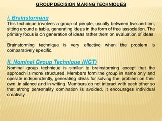 GROUP DECISION MAKING TECHNIQUES
i. Brainstorming
This technique involves a group of people, usually between five and ten,
sitting around a table, generating ideas in the form of free association. The
primary focus is on generation of ideas rather them on evaluation of ideas.
Brainstorming technique is very effective when the problem is
comparatively specific.
ii. Nominal Group Technique (NGT)
Nominal group technique is similar to brainstorming except that the
approach is more structured. Members form the group in name only and
operate independently, generating ideas for solving the problem on their
own, in silence and in writing. Members do not interact with each other so
that strong personality domination is avoided. It encourages individual
creativity.
 