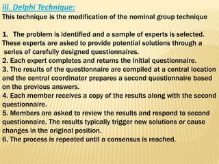 iii. Delphi Technique:
This technique is the modification of the nominal group technique
1. The problem is identified and a sample of experts is selected.
These experts are asked to provide potential solutions through a
series of carefully designed questionnaires.
2. Each expert completes and returns the initial questionnaire.
3. The results of the questionnaire are compiled at a central location
and the central coordinator prepares a second questionnaire based
on the previous answers.
4. Each member receives a copy of the results along with the second
questionnaire.
5. Members are asked to review the results and respond to second
questionnaire. The results typically trigger new solutions or cause
changes in the original position.
6. The process is repeated until a consensus is reached.
 