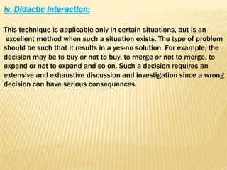 iv. Didactic interaction:
This technique is applicable only in certain situations, but is an
excellent method when such a situation exists. The type of problem
should be such that it results in a yes-no solution. For example, the
decision may be to buy or not to buy, to merge or not to merge, to
expand or not to expand and so on. Such a decision requires an
extensive and exhaustive discussion and investigation since a wrong
decision can have serious consequences.
 