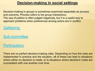 Decision-making in social settings
Decision-making in groups is sometimes examined separately as process
and outcome. Process refers to the group interactions.
The use of politics is often judged negatively, but it is a useful way to
approach problems when preferences among actors are in conflict.
Gathering
Sub-committee
Participatory
There are no perfect decision-making rules. Depending on how the rules are
implemented in practice and the situation, all of these can lead to situations
where either no decision is made, or to situations where decisions made are
inconsistent with one another over time.
 