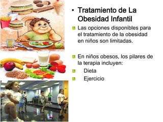 • Tratamiento de La
Obesidad Infantil
Las opciones disponibles para
el tratamiento de la obesidad
en niños son limitadas.
En niños obesos, los pilares de
la terapia incluyen:
Dieta
Ejercicio
 