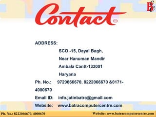 Ph. No.: 8222066670, 4000670 Website: www.batracomputercentre.com
ADDRESS:
SCO -15, Dayal Bagh,
Near Hanuman Mandir
Ambala Cantt-133001
Haryana
Ph. No.: 9729666670, 8222066670 &0171-
4000670
Email ID: info.jatinbatra@gmail.com
Website: www.batracomputercentre.com
 