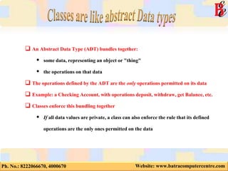 Ph. No.: 8222066670, 4000670 Website: www.batracomputercentre.com
 An Abstract Data Type (ADT) bundles together:
 some data, representing an object or "thing"
 the operations on that data
 The operations defined by the ADT are the only operations permitted on its data
 Example: a Checking Account, with operations deposit, withdraw, get Balance, etc.
 Classes enforce this bundling together
 If all data values are private, a class can also enforce the rule that its defined
operations are the only ones permitted on the data
 