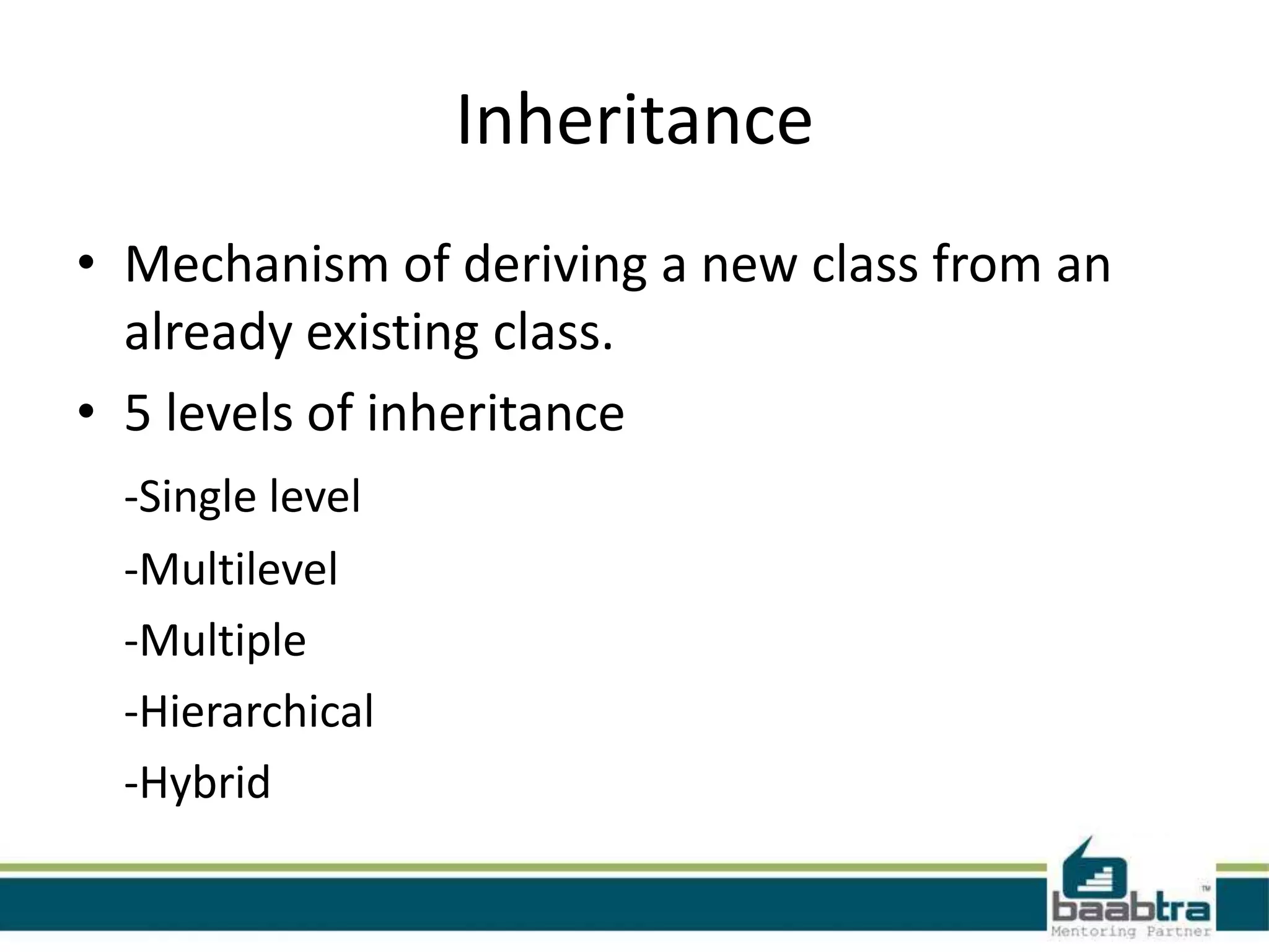 Inheritance
• Mechanism of deriving a new class from an
already existing class.
• 5 levels of inheritance
-Single level
-Multilevel
-Multiple
-Hierarchical
-Hybrid
 
