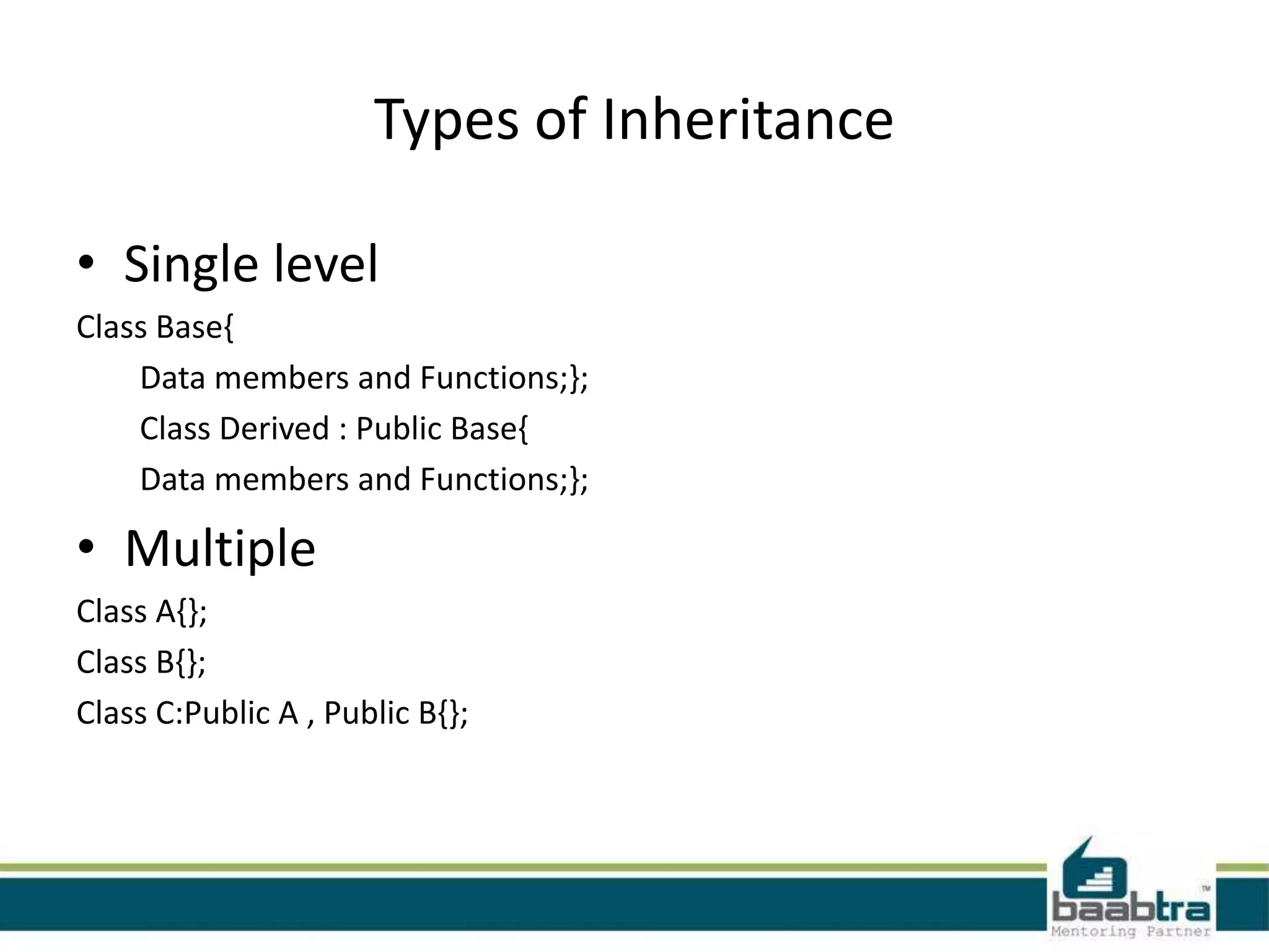 Types of Inheritance
• Single level
Class Base{
Data members and Functions;};
Class Derived : Public Base{
Data members and Functions;};
• Multiple
Class A{};
Class B{};
Class C:Public A , Public B{};
 