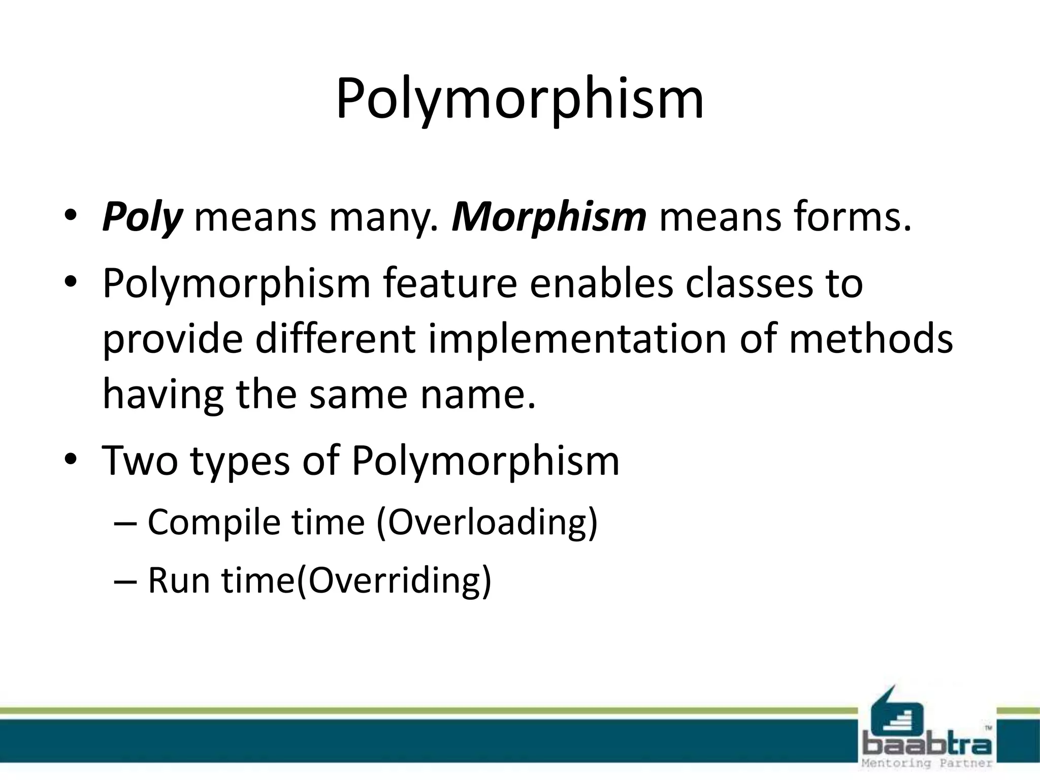 Polymorphism
• Poly means many. Morphism means forms.
• Polymorphism feature enables classes to
provide different implementation of methods
having the same name.
• Two types of Polymorphism
– Compile time (Overloading)
– Run time(Overriding)
 
