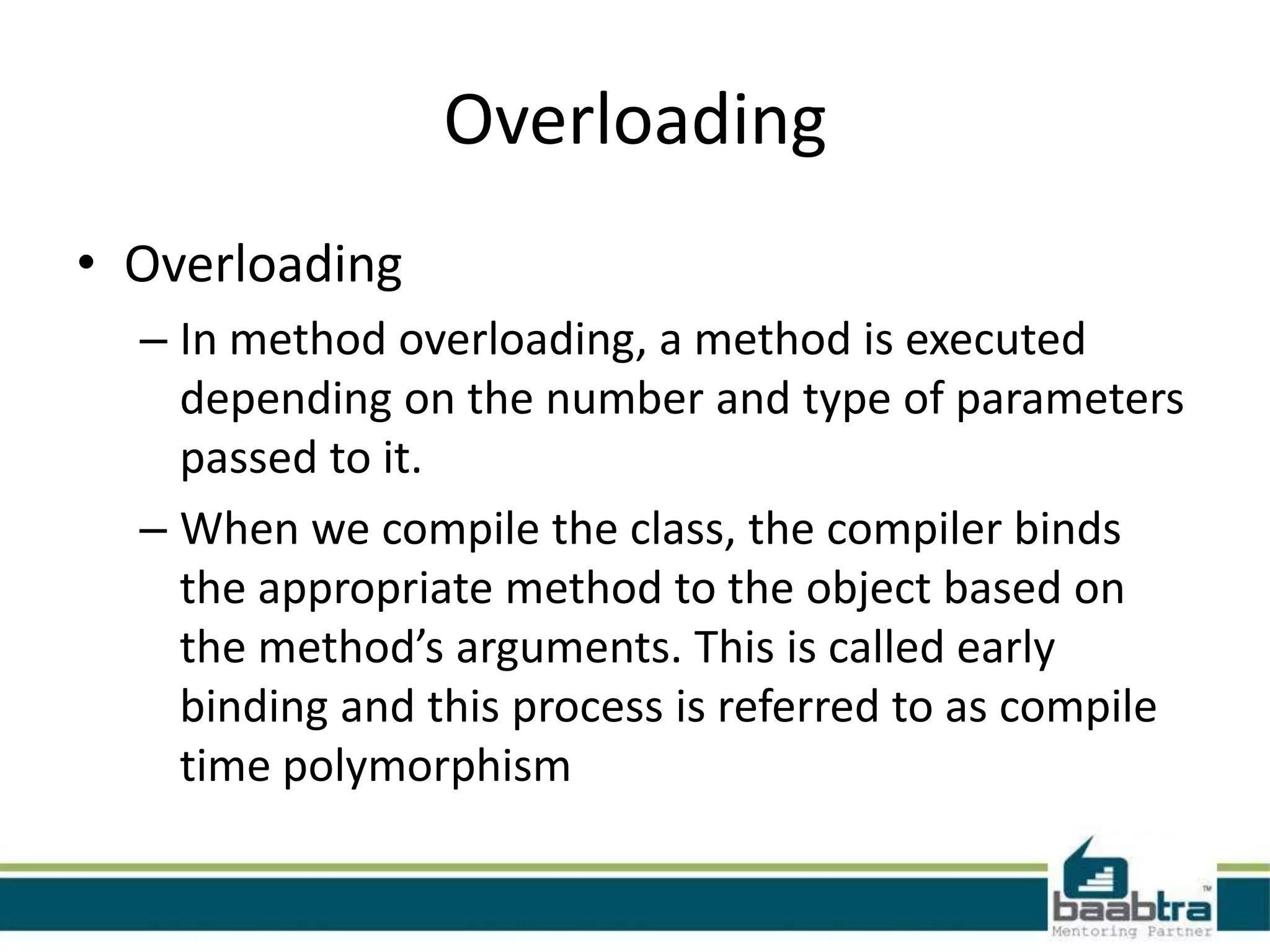 Overloading
• Overloading
– In method overloading, a method is executed
depending on the number and type of parameters
passed to it.
– When we compile the class, the compiler binds
the appropriate method to the object based on
the method’s arguments. This is called early
binding and this process is referred to as compile
time polymorphism
 
