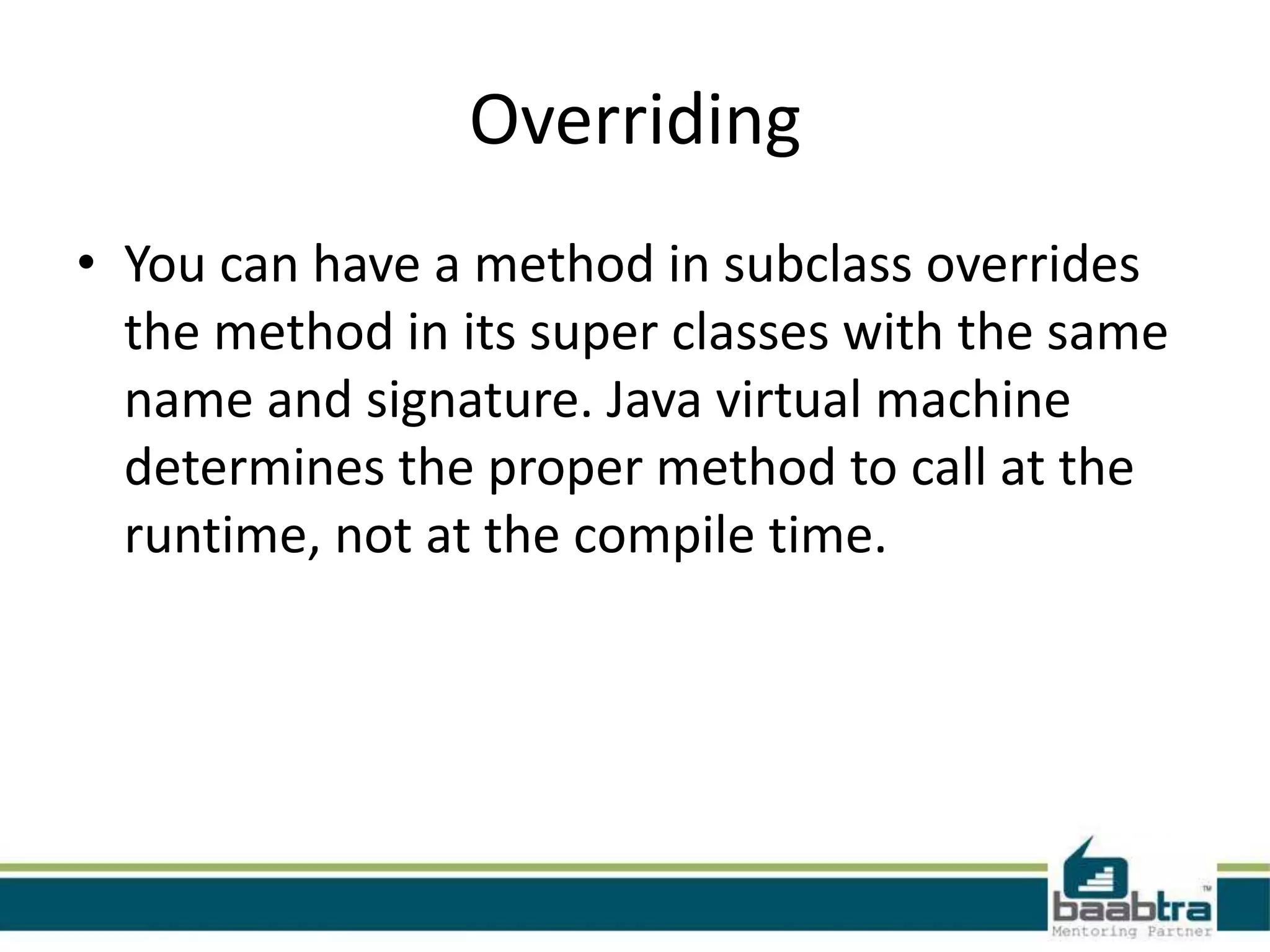 Overriding
• You can have a method in subclass overrides
the method in its super classes with the same
name and signature. Java virtual machine
determines the proper method to call at the
runtime, not at the compile time.
 