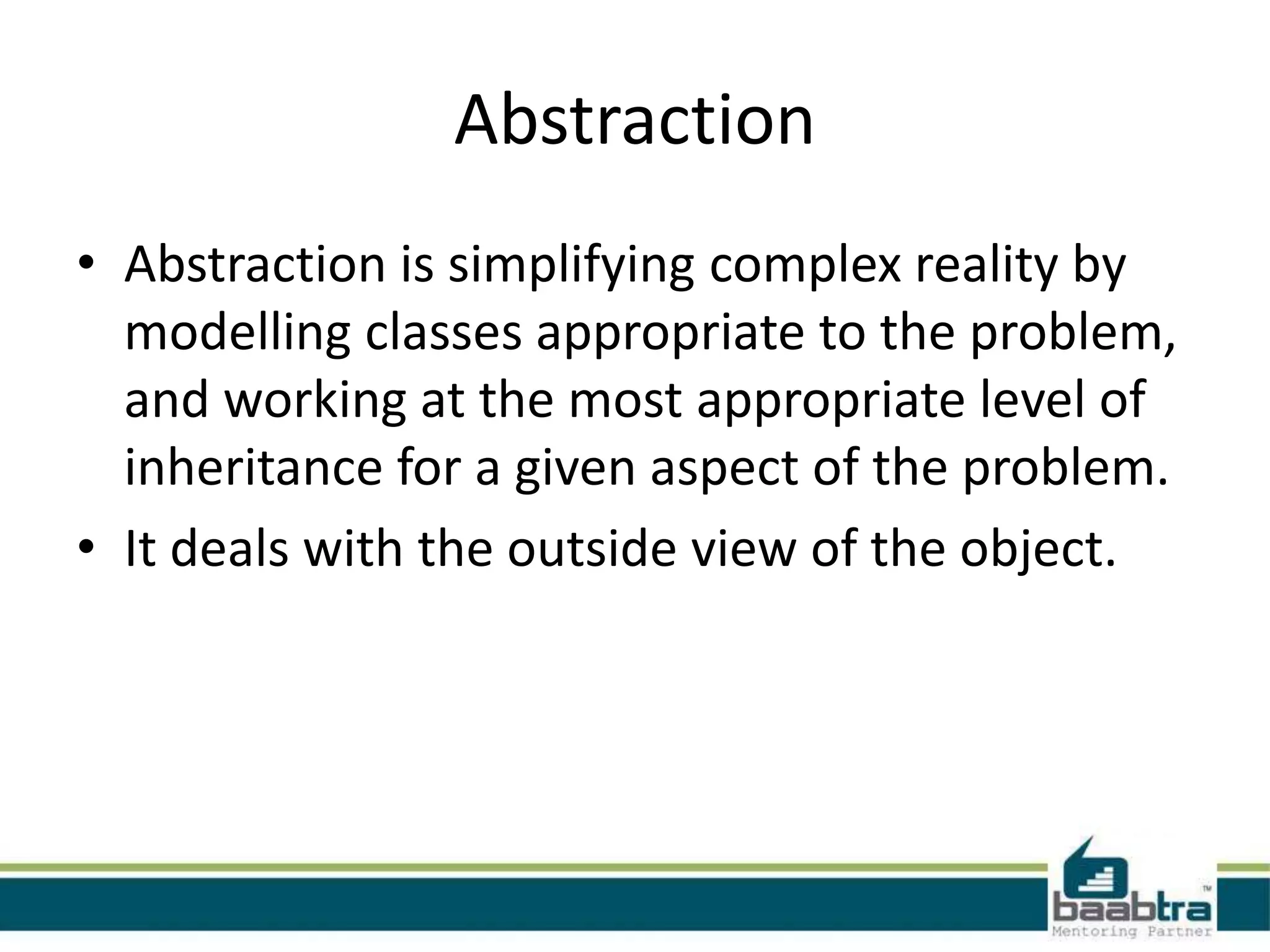 Abstraction
• Abstraction is simplifying complex reality by
modelling classes appropriate to the problem,
and working at the most appropriate level of
inheritance for a given aspect of the problem.
• It deals with the outside view of the object.
 