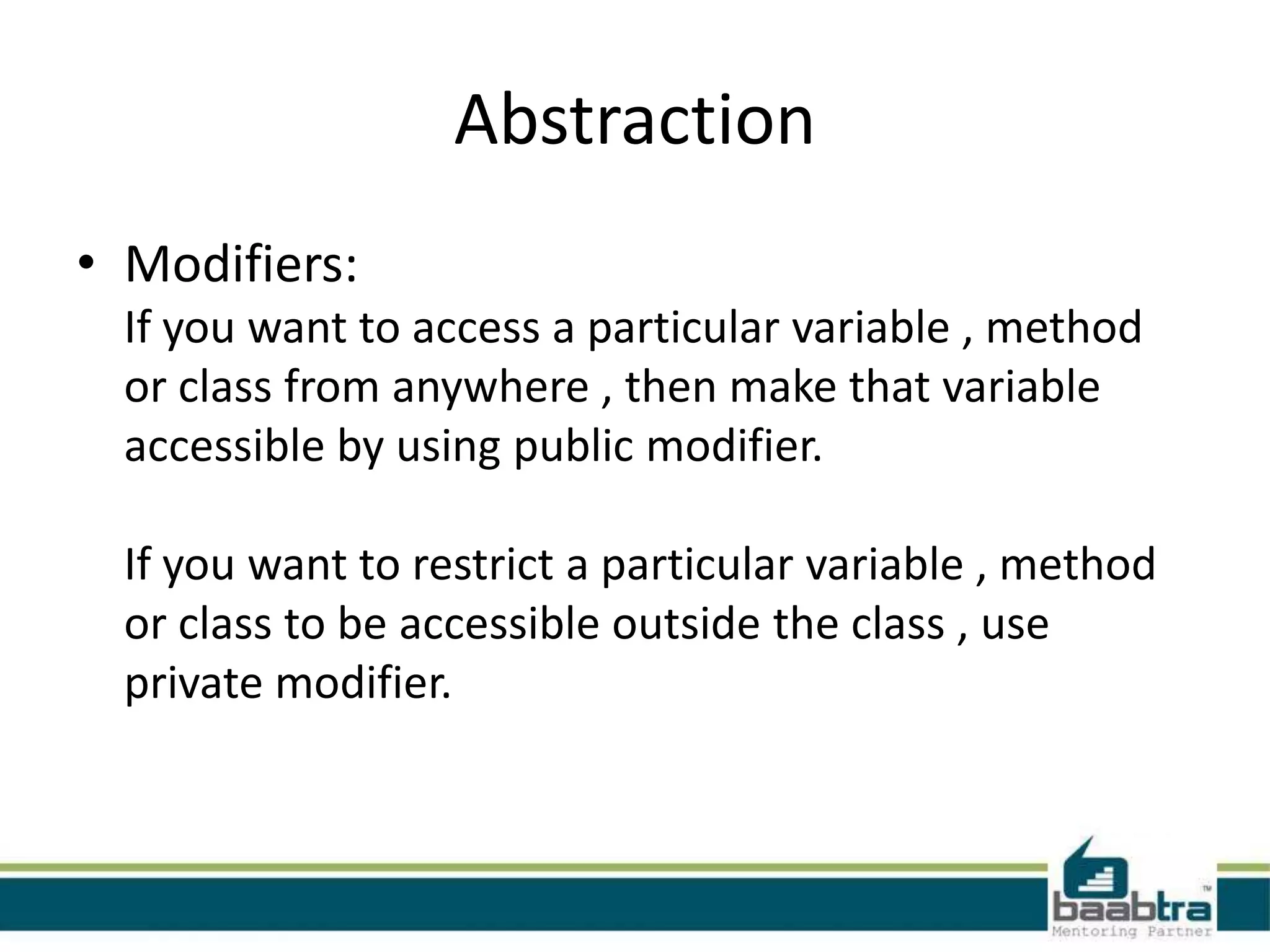 Abstraction
• Modifiers:
If you want to access a particular variable , method
or class from anywhere , then make that variable
accessible by using public modifier.
If you want to restrict a particular variable , method
or class to be accessible outside the class , use
private modifier.
 