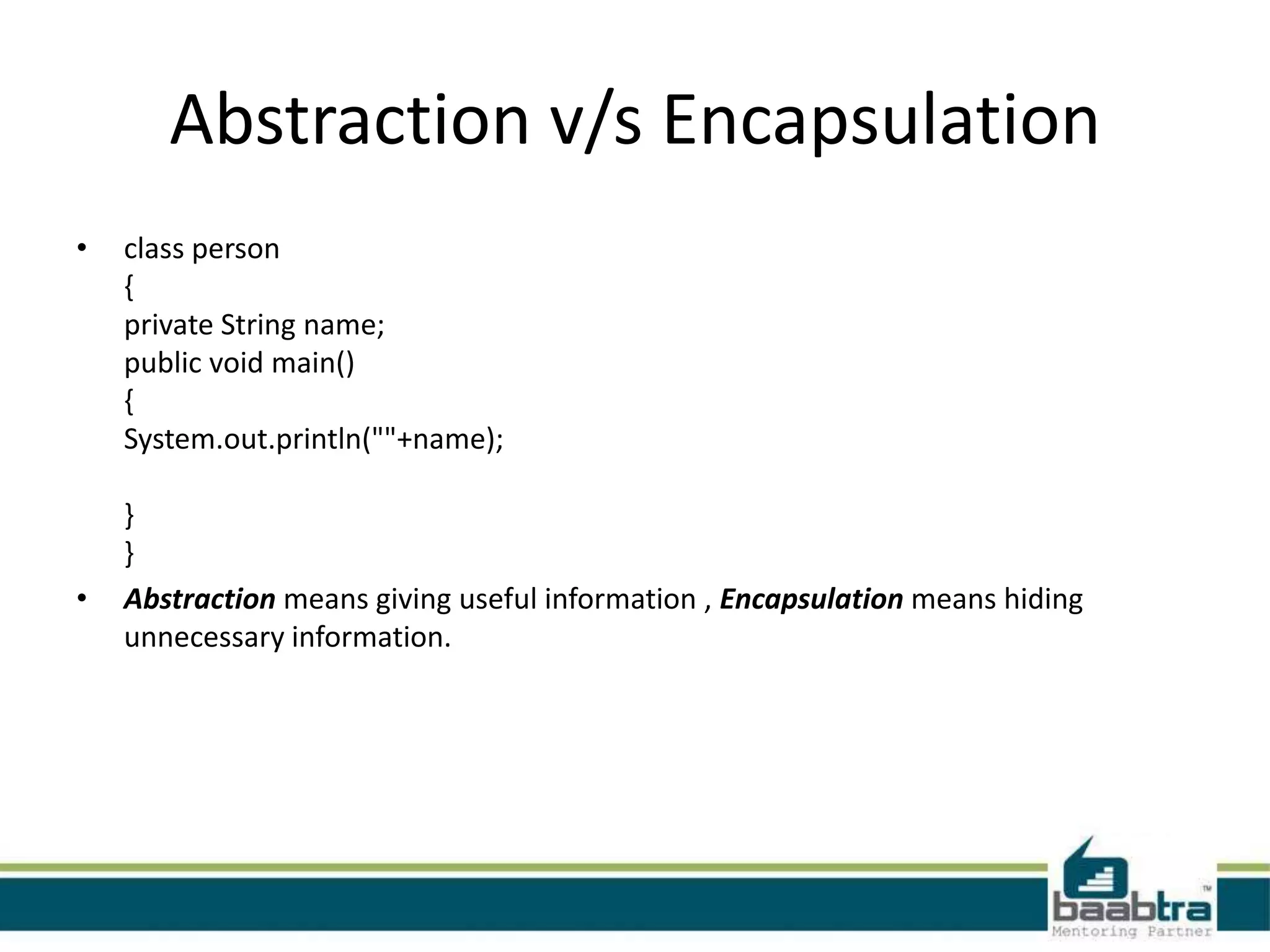 Abstraction v/s Encapsulation
• class person
{
private String name;
public void main()
{
System.out.println(""+name);
}
}
• Abstraction means giving useful information , Encapsulation means hiding
unnecessary information.
 