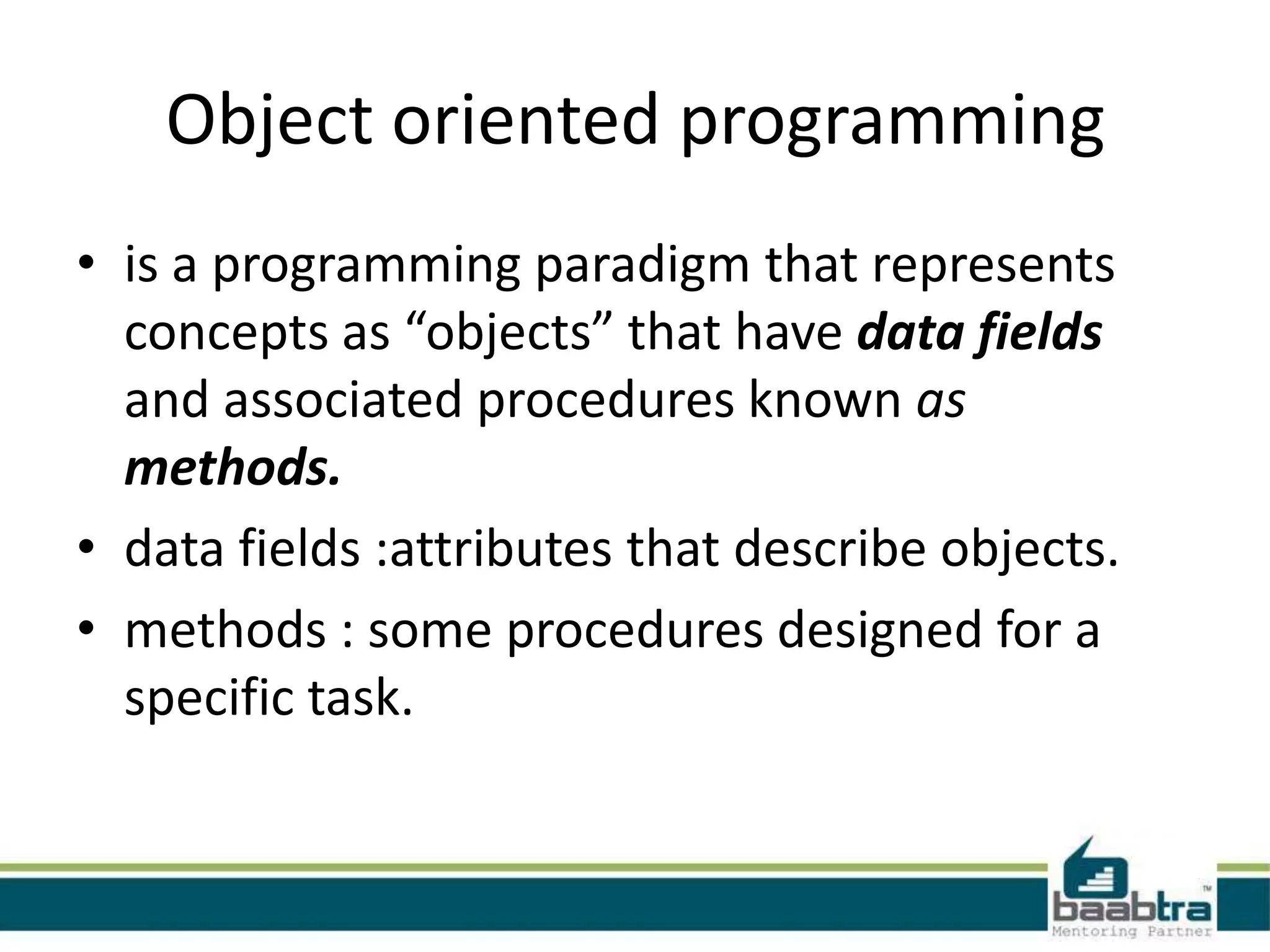 Object oriented programming
• is a programming paradigm that represents
concepts as “objects” that have data fields
and associated procedures known as
methods.
• data fields :attributes that describe objects.
• methods : some procedures designed for a
specific task.
 