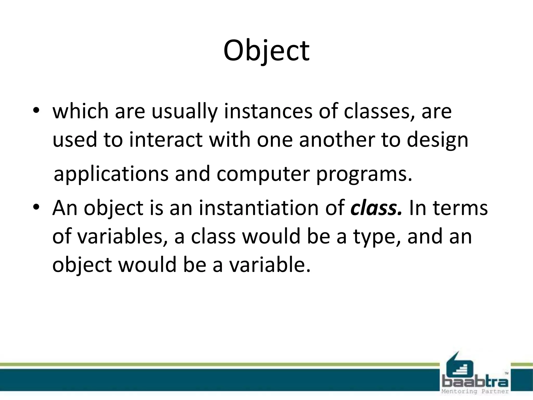 Object
• which are usually instances of classes, are
used to interact with one another to design
applications and computer programs.
• An object is an instantiation of class. In terms
of variables, a class would be a type, and an
object would be a variable.
 