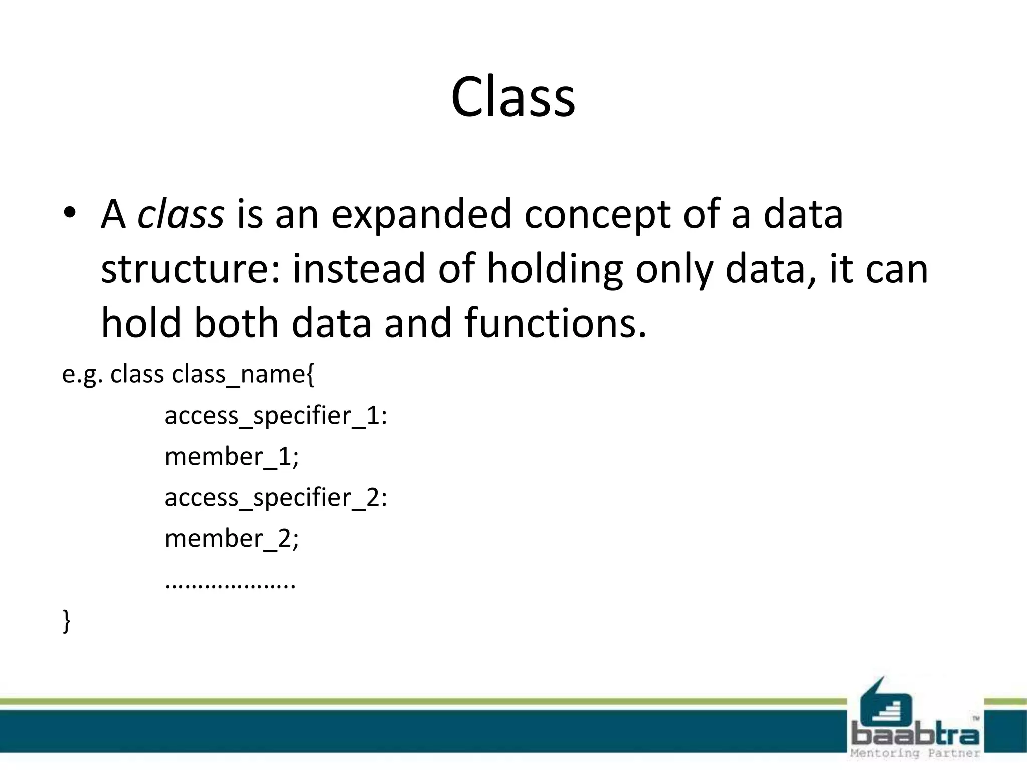 Class
• A class is an expanded concept of a data
structure: instead of holding only data, it can
hold both data and functions.
e.g. class class_name{
access_specifier_1:
member_1;
access_specifier_2:
member_2;
………………..
}
 