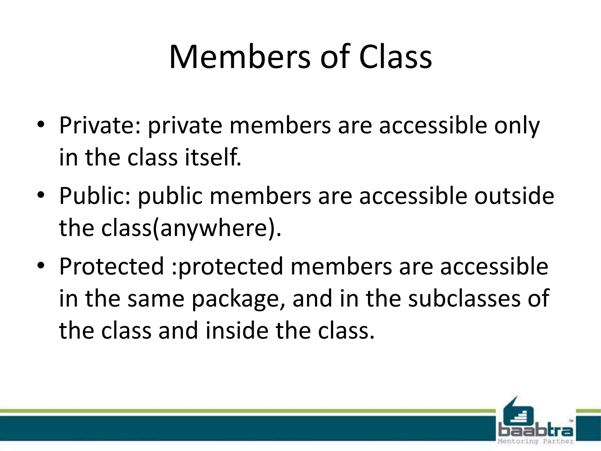 Members of Class
• Private: private members are accessible only
in the class itself.
• Public: public members are accessible outside
the class(anywhere).
• Protected :protected members are accessible
in the same package, and in the subclasses of
the class and inside the class.
 