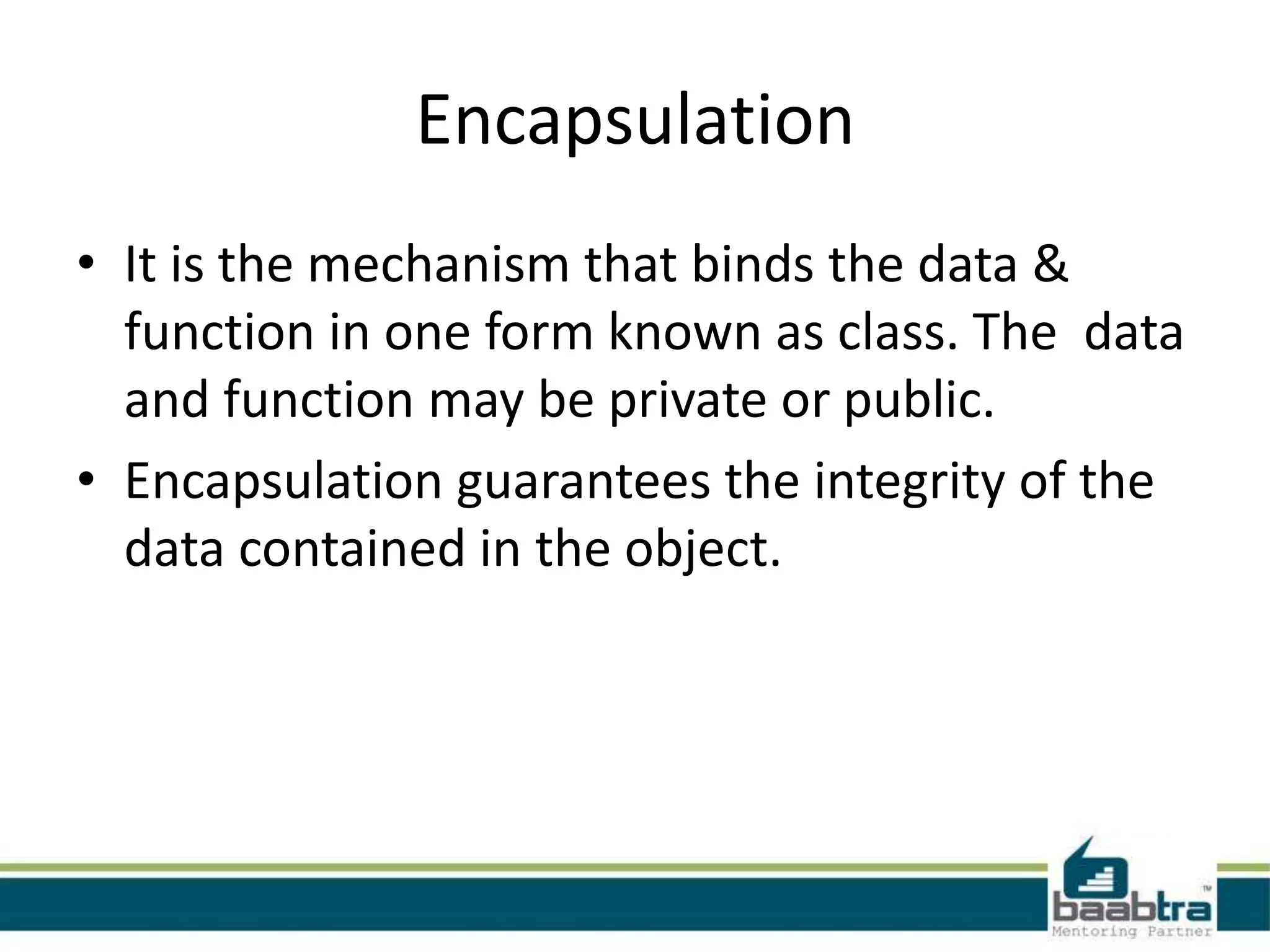 Encapsulation
• It is the mechanism that binds the data &
function in one form known as class. The data
and function may be private or public.
• Encapsulation guarantees the integrity of the
data contained in the object.
 