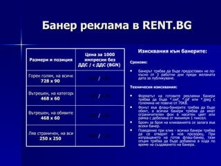 Банер реклама в  RENT.BG Изисквания към банерите: Срокове: Банерът трябва да бъде предоставен не по-късно от 3 работни дни преди желаната дата за публикуване. Технически изисквания: Форматът на готовите рекламни банери трябва да бъде *. swf, *.gif  или *. jpeg  с големина не повече от  7 0 KB. Фонът във флаш-банерите трябва да бъде обект, а всички банери трябва да имат ограничителен фон в наситен цвят или рамка с дебелина от минимум 1 пиксел. Брояч за броя на кликв a нията се залага във всеки банер . Поведение при клик - всички банери трябва да се отварят в нов прозорец. При изпращането на готов флаш-банер, тази опция трябва да бъде добавена в кода по време на създаването на банера. 6 ,00   /  7 , 2 0   Ляв страничен, на всички страници,  250 х 250   7 ,00   /  8 , 4 0   Вътрешен, на обявите,  468 х 60   7 ,00   /  8 , 4 0   Вътрешен, на категориите,  468 х 60   8 ,00   /  9,6 0   Горен голям, на всички страници,  7 2 8 х 90   Цена за 1000 импресии без ДДС  /  с ДДС ( BGN )  Размери и позиция 