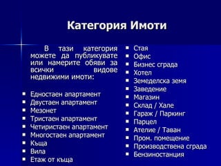 Категория Имоти В тази категория можете да публикувате или намерите обяви за всички видове недвижими имоти: Едностаен апартамент Двустаен апартамент Мезонет Тристаен апартамент Четиристаен апартамент Многостаен апартамент Къща Вила Етаж от къща Стая Офис Бизнес сграда Хотел Земеделска земя Заведение Магазин Склад / Хале Гараж / Паркинг Парцел Ателие   /   Таван Пром. помещение Производствена сграда Бензиностанция 