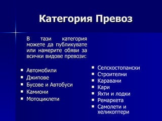 Категория Превоз В тази категория можете да публикувате или намерите обяви за всички видове превози: Автомобили Джипове Бусове и Автобуси Камиони Мотоциклети Селскостопански Строителни Каравани Кари  Яхти и лодки Ремаркета Самолети и хеликоптери 