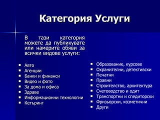 Категория Услуги В тази категория можете да публикувате или намерите обяви за всички видове услуги: Авто Агенции Банки и финанси Видео и фото За дома и офиса Здраве Информационни технологии Кетъринг Образование, курсове Охранителни, детективски Печатни Правни Строителство, архитектура Счетоводство и одит Транспортни и спедиторски Фризьорски, козметични Други 