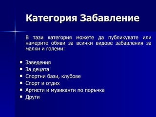 Категория Забавление В тази категория можете да публикувате или намерите обяви за всички видове забавления за малки и големи: Заведения  За децата  Спортни бази, клубове Спорт и отдих  Артисти и музиканти по поръчка Други 