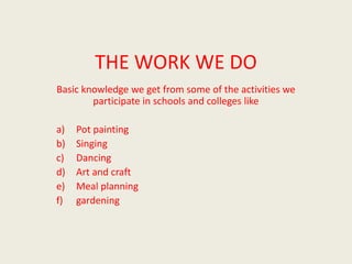THE WORK WE DO
Basic knowledge we get from some of the activities we
        participate in schools and colleges like

a)   Pot painting
b)   Singing
c)   Dancing
d)   Art and craft
e)   Meal planning
f)   gardening
 