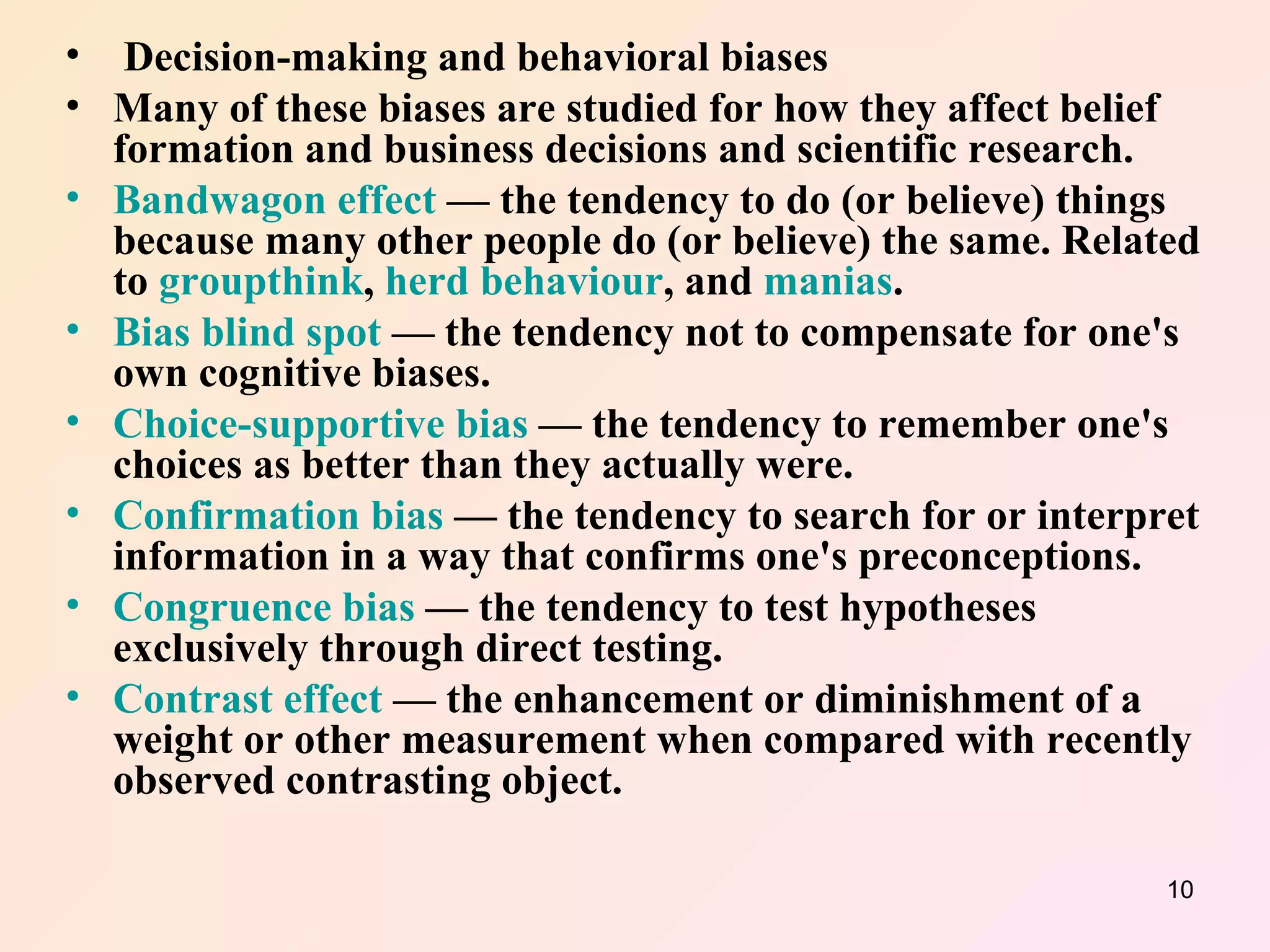 Decision-making and behavioral biases Many of these biases are studied for how they affect belief formation and business decisions and scientific research. Bandwagon effect  — the tendency to do (or believe) things because many other people do (or believe) the same. Related to  groupthink ,  herd behaviour , and  manias .  Bias blind spot  — the tendency not to compensate for one's own cognitive biases.  Choice-supportive bias  — the tendency to remember one's choices as better than they actually were.  Confirmation bias  — the tendency to search for or interpret information in a way that confirms one's preconceptions.  Congruence bias  — the tendency to test hypotheses exclusively through direct testing.  Contrast effect  — the enhancement or diminishment of a weight or other measurement when compared with recently observed contrasting object.  