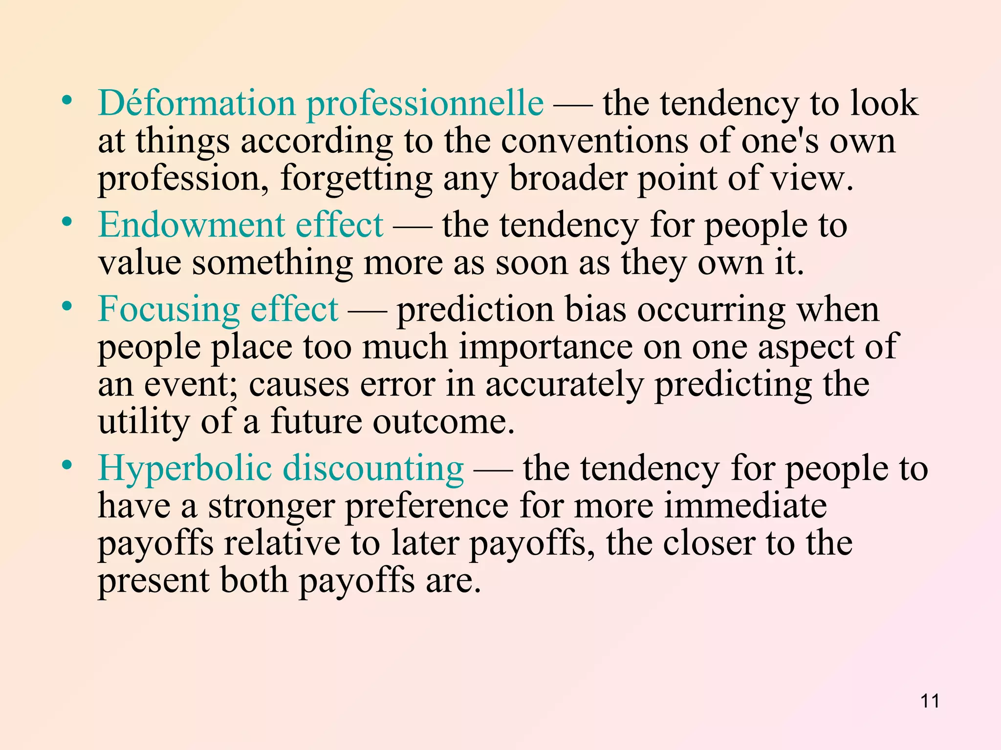 Déformation professionnelle  — the tendency to look at things according to the conventions of one's own profession, forgetting any broader point of view.  Endowment effect  — the tendency for people to value something more as soon as they own it.  Focusing effect  — prediction bias occurring when people place too much importance on one aspect of an event; causes error in accurately predicting the utility of a future outcome.  Hyperbolic discounting  — the tendency for people to have a stronger preference for more immediate payoffs relative to later payoffs, the closer to the present both payoffs are.  