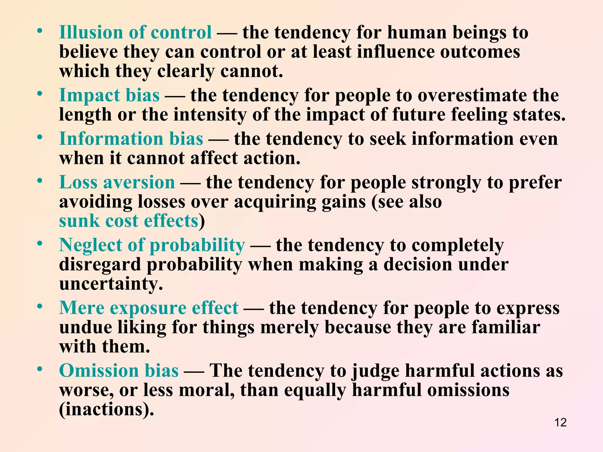 Illusion of control  — the tendency for human beings to believe they can control or at least influence outcomes which they clearly cannot.  Impact bias  — the tendency for people to overestimate the length or the intensity of the impact of future feeling states.  Information bias  — the tendency to seek information even when it cannot affect action.  Loss aversion  — the tendency for people strongly to prefer avoiding losses over acquiring gains (see also  sunk cost effects )  Neglect of probability  — the tendency to completely disregard probability when making a decision under uncertainty.  Mere exposure effect  — the tendency for people to express undue liking for things merely because they are familiar with them.  Omission bias  — The tendency to judge harmful actions as worse, or less moral, than equally harmful omissions (inactions).  