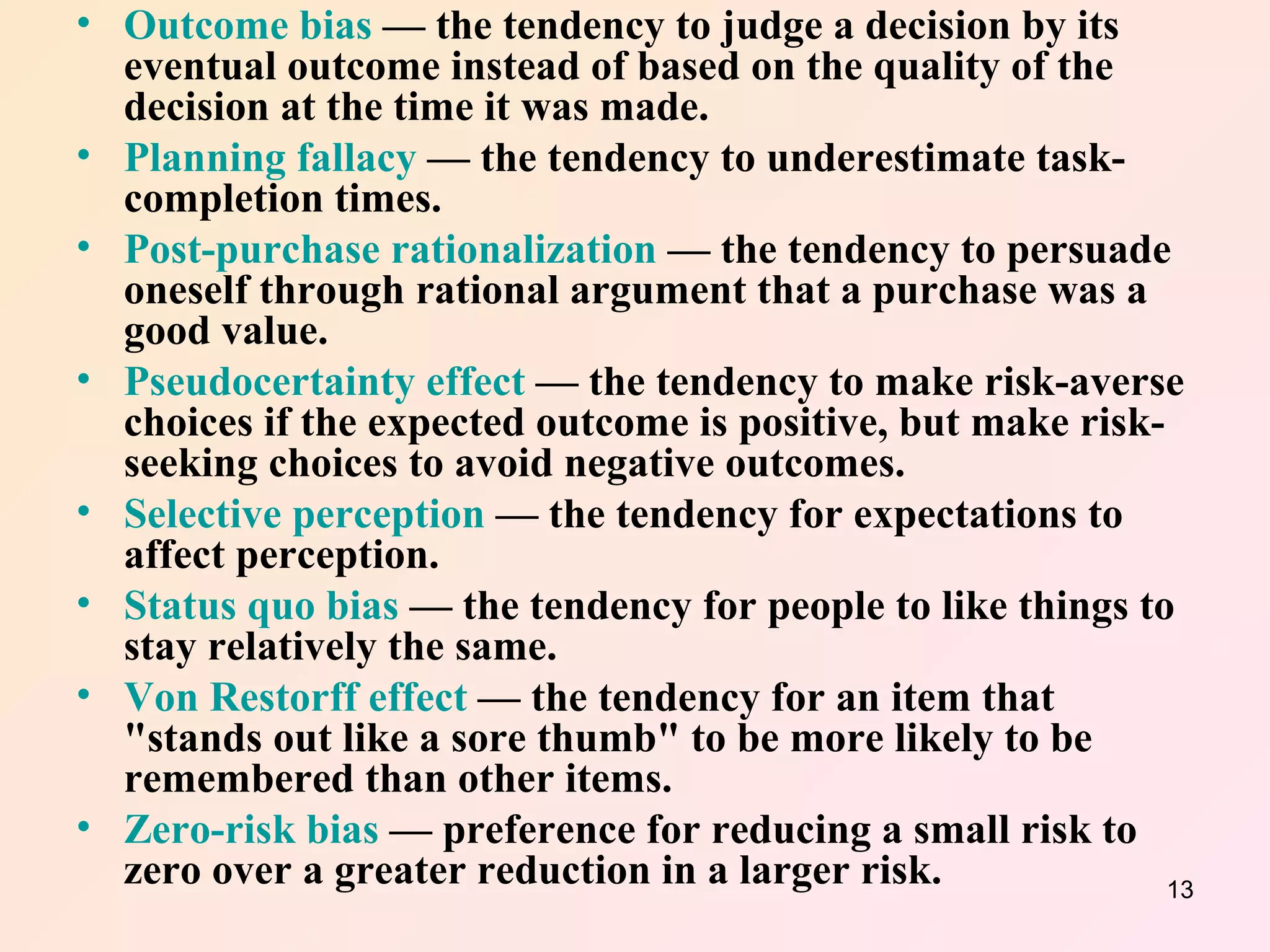 Outcome bias  — the tendency to judge a decision by its eventual outcome instead of based on the quality of the decision at the time it was made.  Planning fallacy  — the tendency to underestimate task-completion times.  Post-purchase rationalization  — the tendency to persuade oneself through rational argument that a purchase was a good value.  Pseudocertainty effect  — the tendency to make risk-averse choices if the expected outcome is positive, but make risk-seeking choices to avoid negative outcomes.  Selective perception  — the tendency for expectations to affect perception.  Status quo bias  — the tendency for people to like things to stay relatively the same.  Von Restorff effect  — the tendency for an item that "stands out like a sore thumb" to be more likely to be remembered than other items.  Zero-risk bias  — preference for reducing a small risk to zero over a greater reduction in a larger risk.   