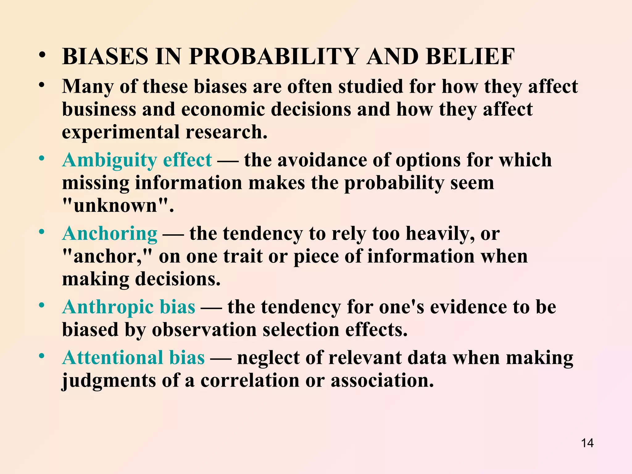 BIASES IN PROBABILITY AND BELIEF Many of these biases are often studied for how they affect business and economic decisions and how they affect experimental research. Ambiguity effect  — the avoidance of options for which missing information makes the probability seem "unknown".  Anchoring  — the tendency to rely too heavily, or "anchor," on one trait or piece of information when making decisions.  Anthropic bias  — the tendency for one's evidence to be biased by observation selection effects.  Attentional bias  — neglect of relevant data when making judgments of a correlation or association.  