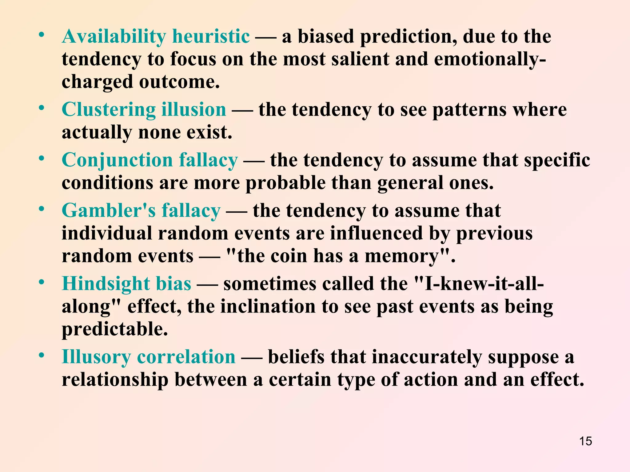 Availability heuristic  — a biased prediction, due to the tendency to focus on the most salient and emotionally-charged outcome.  Clustering illusion  — the tendency to see patterns where actually none exist.  Conjunction fallacy  — the tendency to assume that specific conditions are more probable than general ones.  Gambler's fallacy  — the tendency to assume that individual random events are influenced by previous random events — "the coin has a memory".  Hindsight bias  — sometimes called the "I-knew-it-all-along" effect, the inclination to see past events as being predictable.  Illusory correlation  — beliefs that inaccurately suppose a relationship between a certain type of action and an effect.  