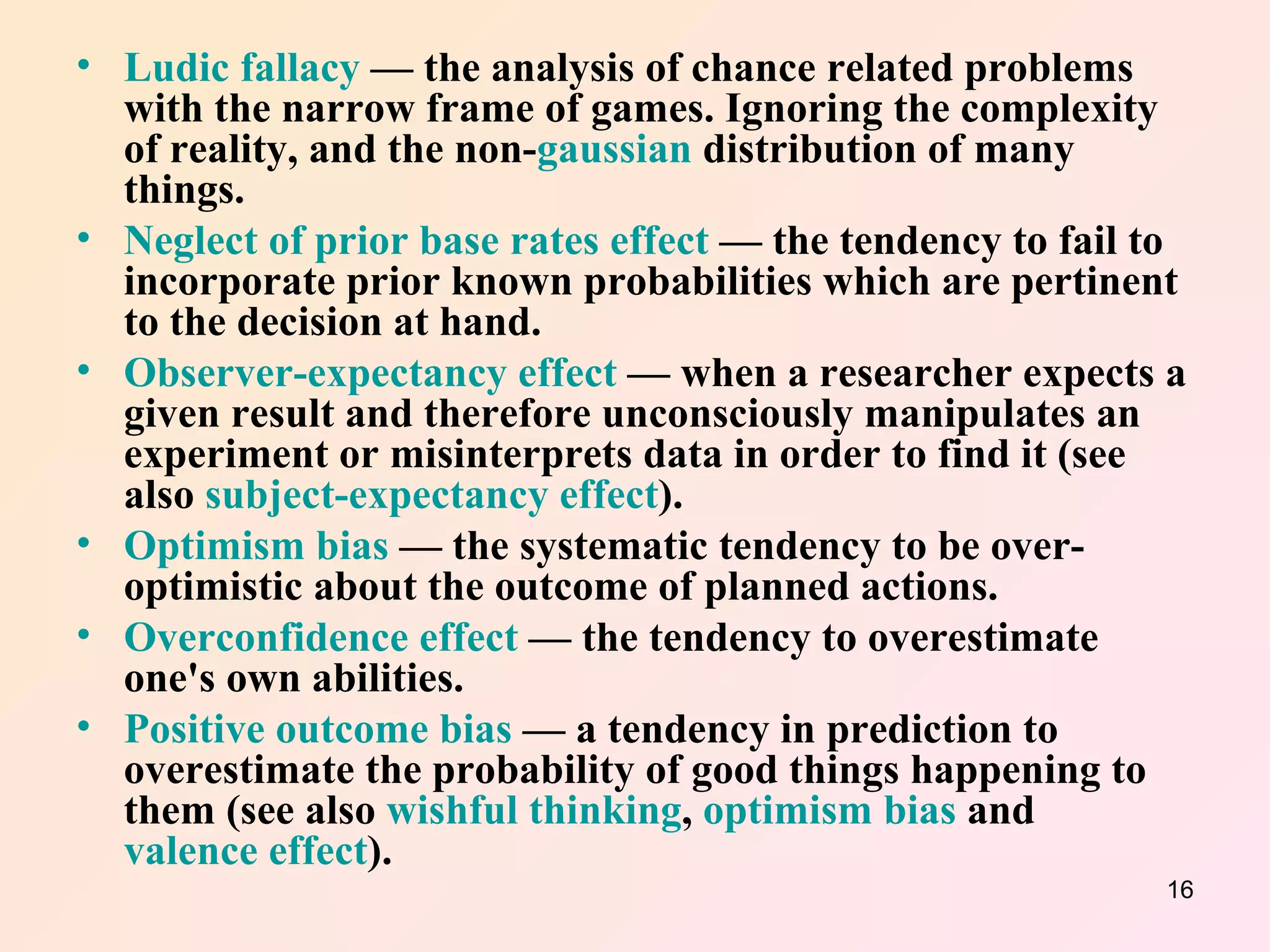 Ludic fallacy  — the analysis of chance related problems with the narrow frame of games. Ignoring the complexity of reality, and the non- gaussian  distribution of many things.  Neglect of prior base rates effect  — the tendency to fail to incorporate prior known probabilities which are pertinent to the decision at hand.  Observer-expectancy effect  — when a researcher expects a given result and therefore unconsciously manipulates an experiment or misinterprets data in order to find it (see also  subject-expectancy effect ).  Optimism bias  — the systematic tendency to be over-optimistic about the outcome of planned actions.  Overconfidence effect  — the tendency to overestimate one's own abilities.  Positive outcome bias  — a tendency in prediction to overestimate the probability of good things happening to them (see also  wishful thinking ,  optimism bias  and  valence effect ).  