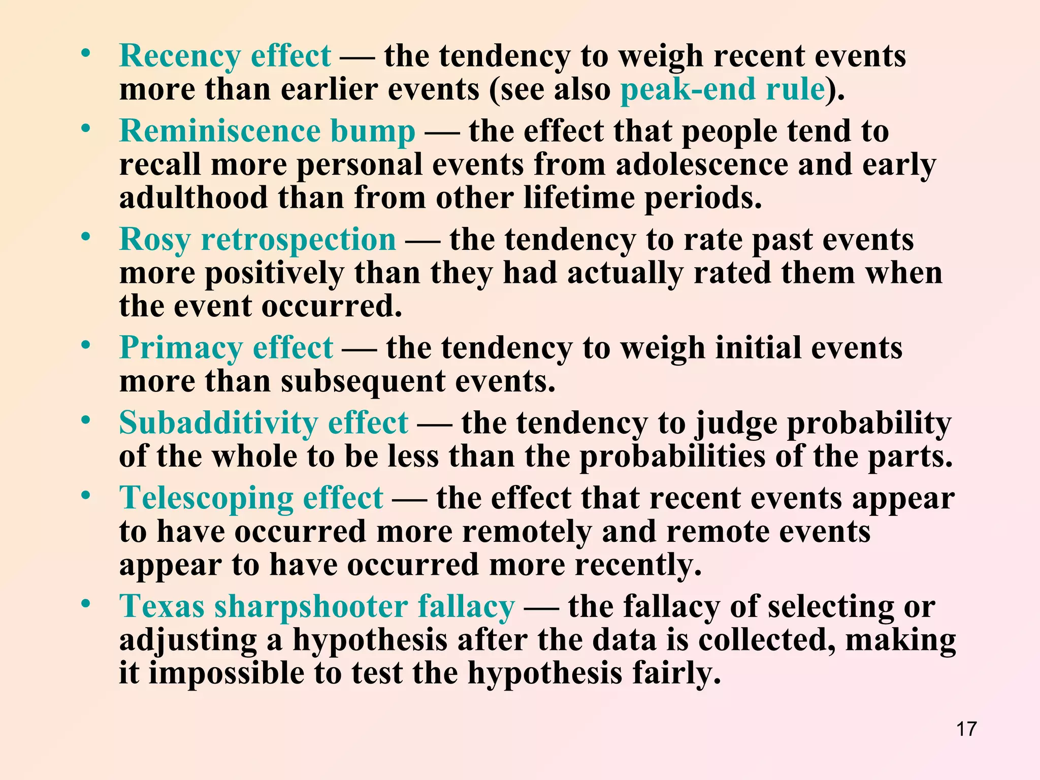 Recency effect  — the tendency to weigh recent events more than earlier events (see also  peak-end rule ).  Reminiscence bump  — the effect that people tend to recall more personal events from adolescence and early adulthood than from other lifetime periods.  Rosy retrospection  — the tendency to rate past events more positively than they had actually rated them when the event occurred.  Primacy effect  — the tendency to weigh initial events more than subsequent events.  Subadditivity effect  — the tendency to judge probability of the whole to be less than the probabilities of the parts.  Telescoping effect  — the effect that recent events appear to have occurred more remotely and remote events appear to have occurred more recently.  Texas sharpshooter fallacy  — the fallacy of selecting or adjusting a hypothesis after the data is collected, making it impossible to test the hypothesis fairly.  