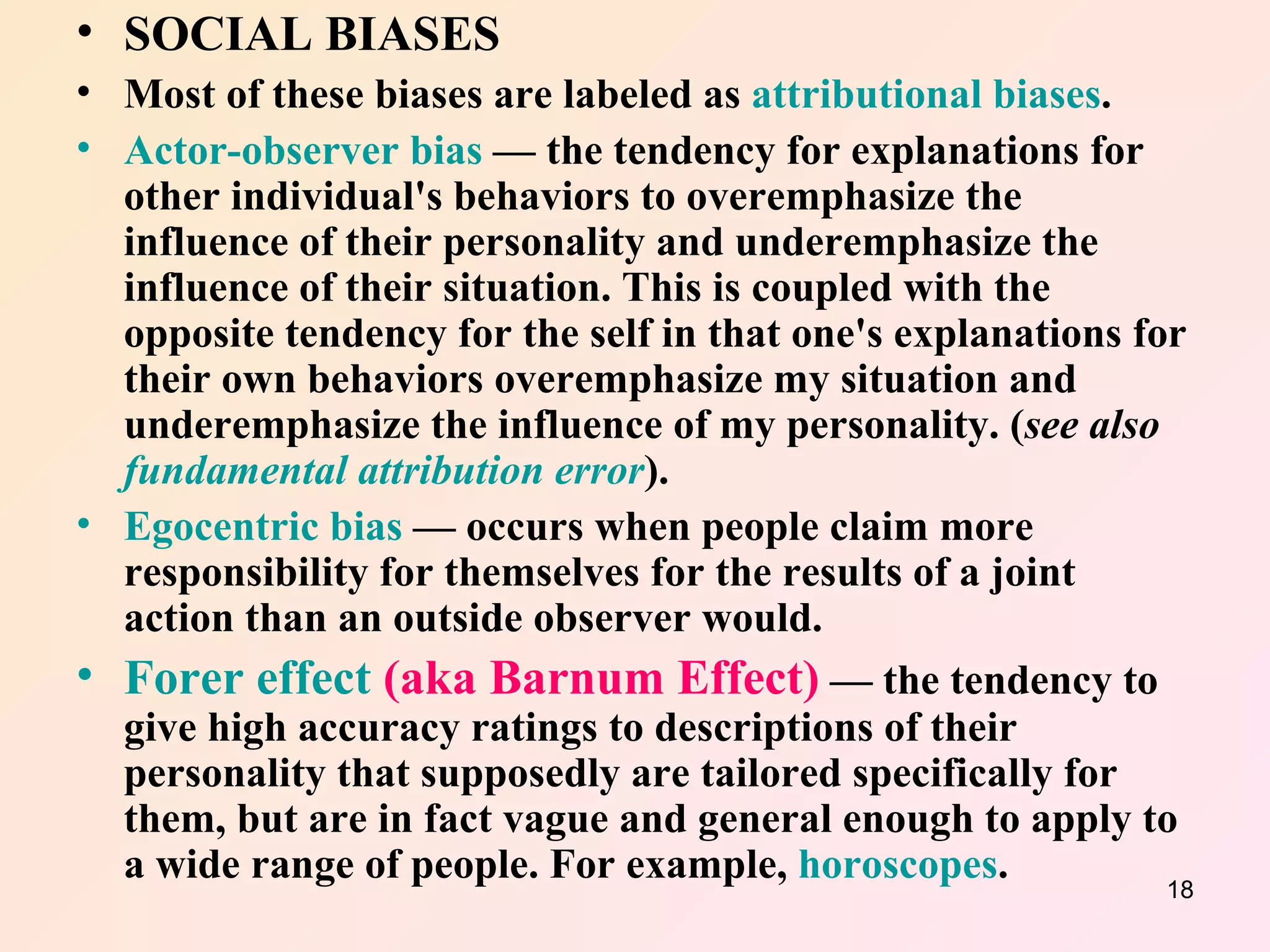 SOCIAL BIASES Most of these biases are labeled as  attributional biases . Actor-observer bias  — the tendency for explanations for other individual's behaviors to overemphasize the influence of their personality and underemphasize the influence of their situation. This is coupled with the opposite tendency for the self in that one's explanations for their own behaviors overemphasize my situation and underemphasize the influence of my personality. ( see also  fundamental attribution error ).  Egocentric bias  — occurs when people claim more responsibility for themselves for the results of a joint action than an outside observer would.  Forer effect  (aka Barnum Effect)  — the tendency to give high accuracy ratings to descriptions of their personality that supposedly are tailored specifically for them, but are in fact vague and general enough to apply to a wide range of people. For example,  horoscopes .  