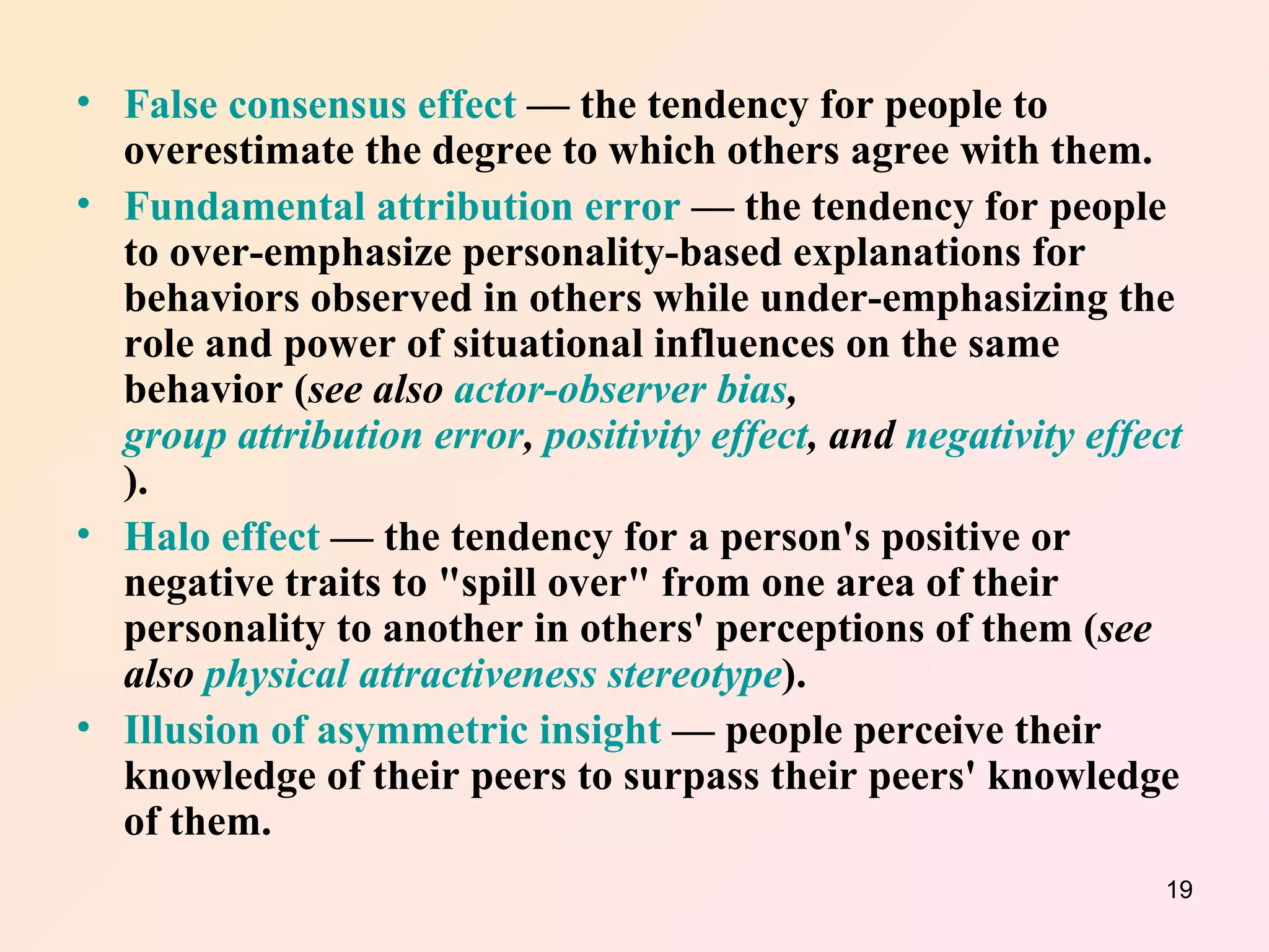 False consensus effect  — the tendency for people to overestimate the degree to which others agree with them.  Fundamental attribution error  — the tendency for people to over-emphasize personality-based explanations for behaviors observed in others while under-emphasizing the role and power of situational influences on the same behavior ( see also  actor-observer bias ,  group attribution error ,  positivity effect , and  negativity effect ).  Halo effect  — the tendency for a person's positive or negative traits to "spill over" from one area of their personality to another in others' perceptions of them ( see also  physical attractiveness stereotype ).  Illusion of asymmetric insight  — people perceive their knowledge of their peers to surpass their peers' knowledge of them.  