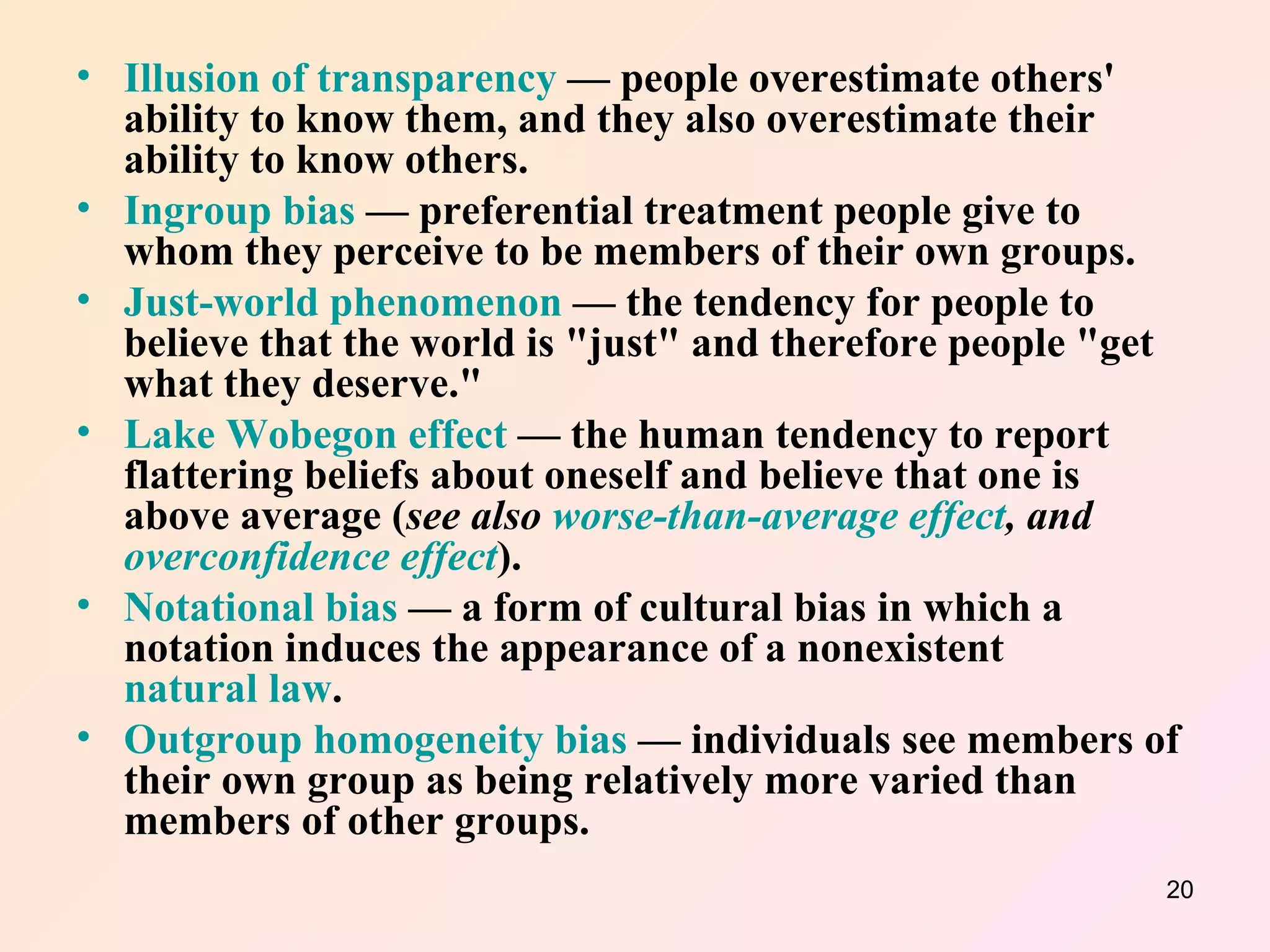 Illusion of transparency  — people overestimate others' ability to know them, and they also overestimate their ability to know others.  Ingroup bias  — preferential treatment people give to whom they perceive to be members of their own groups.  Just-world phenomenon  — the tendency for people to believe that the world is "just" and therefore people "get what they deserve."  Lake Wobegon effect  — the human tendency to report flattering beliefs about oneself and believe that one is above average ( see also  worse-than-average effect , and  overconfidence effect ).  Notational bias  — a form of cultural bias in which a notation induces the appearance of a nonexistent  natural law .  Outgroup homogeneity bias  — individuals see members of their own group as being relatively more varied than members of other groups.  