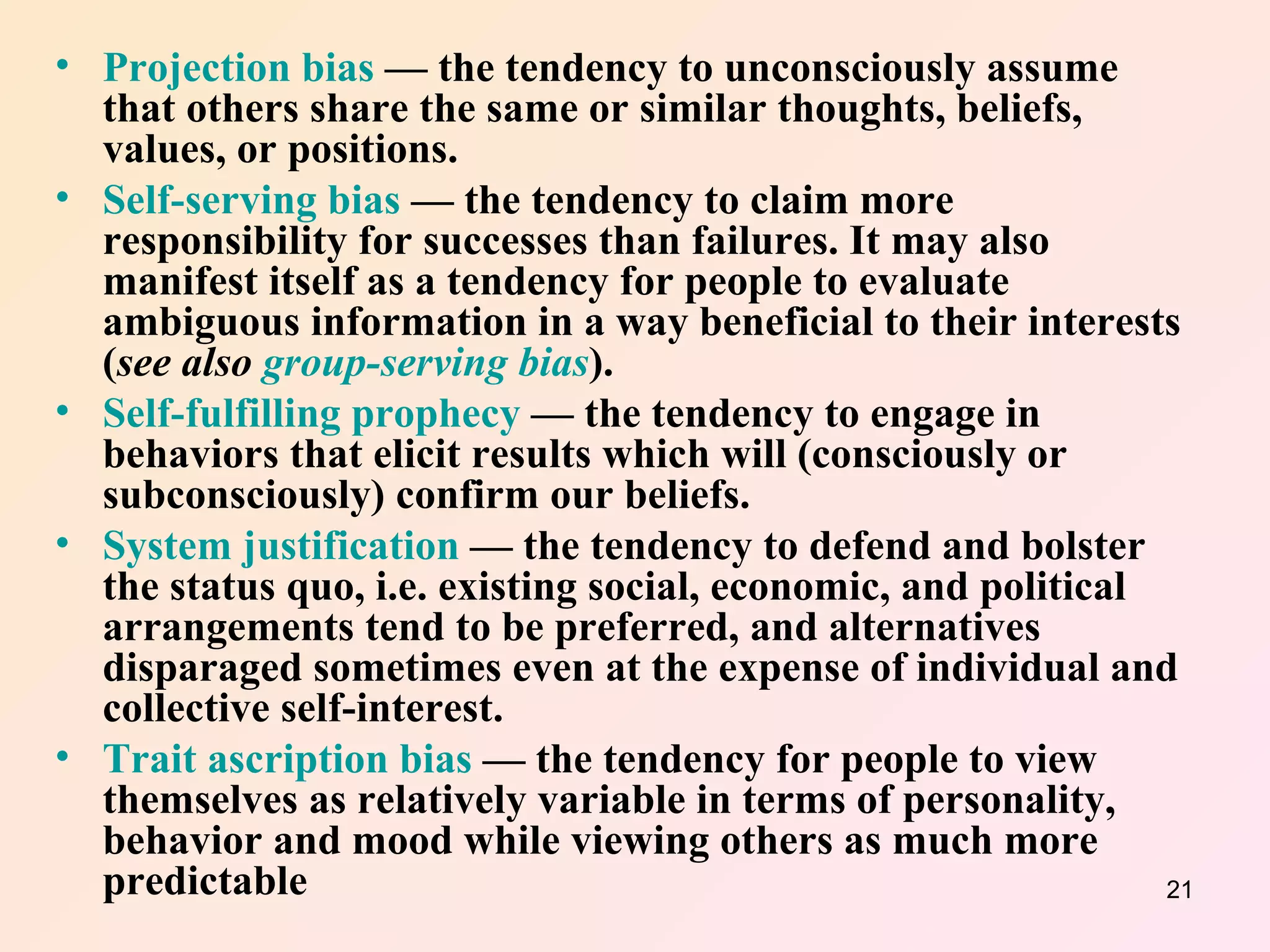 Projection bias  — the tendency to unconsciously assume that others share the same or similar thoughts, beliefs, values, or positions.  Self-serving bias  — the tendency to claim more responsibility for successes than failures. It may also manifest itself as a tendency for people to evaluate ambiguous information in a way beneficial to their interests ( see also  group-serving bias ).  Self-fulfilling prophecy  — the tendency to engage in behaviors that elicit results which will (consciously or subconsciously) confirm our beliefs.  System justification  — the tendency to defend and bolster the status quo, i.e. existing social, economic, and political arrangements tend to be preferred, and alternatives disparaged sometimes even at the expense of individual and collective self-interest.  Trait ascription bias  — the tendency for people to view themselves as relatively variable in terms of personality, behavior and mood while viewing others as much more predictable 
