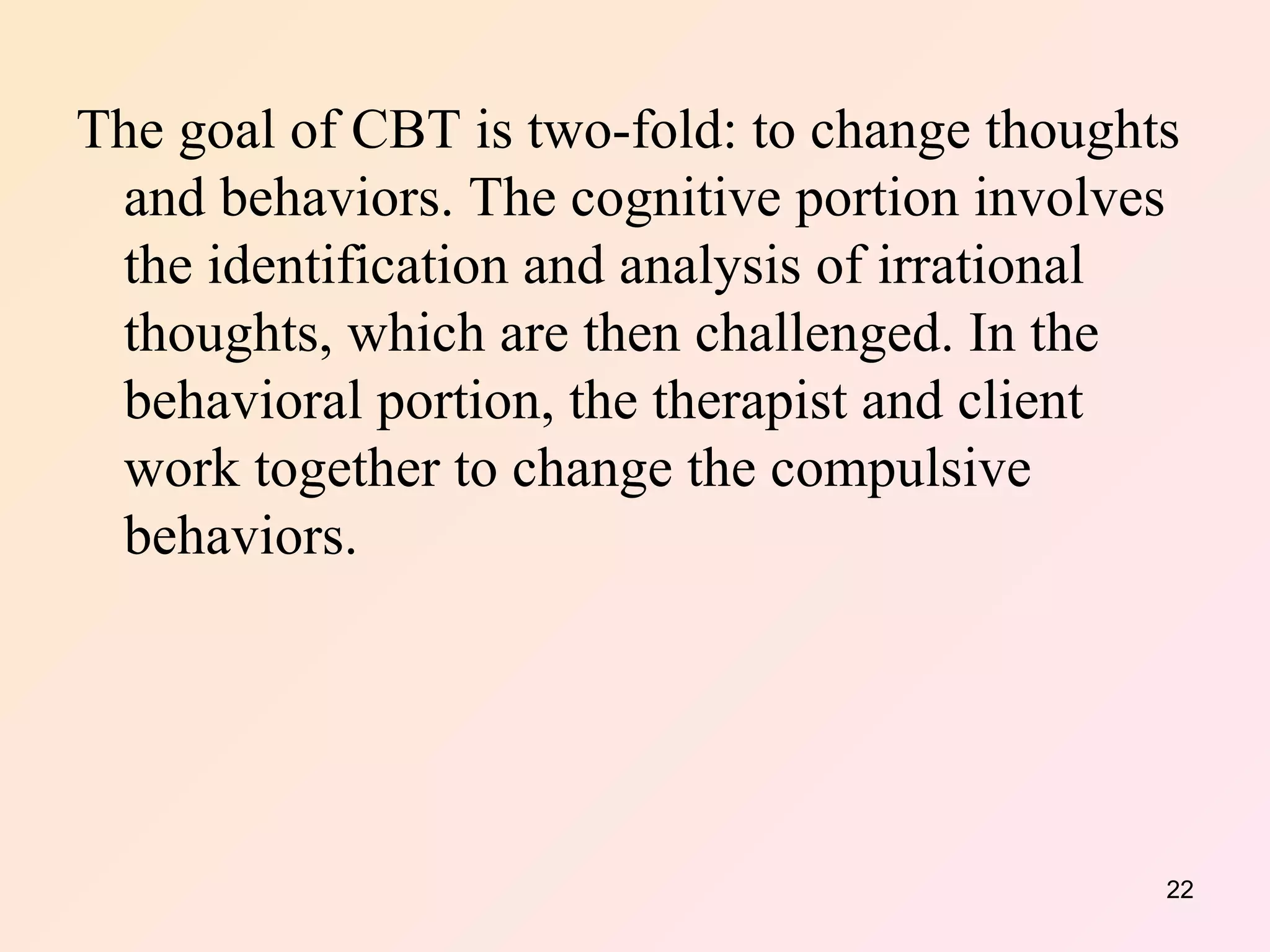 The goal of CBT is two-fold: to change thoughts and behaviors. The cognitive portion involves the identification and analysis of irrational thoughts, which are then challenged. In the behavioral portion, the therapist and client work together to change the compulsive behaviors. 