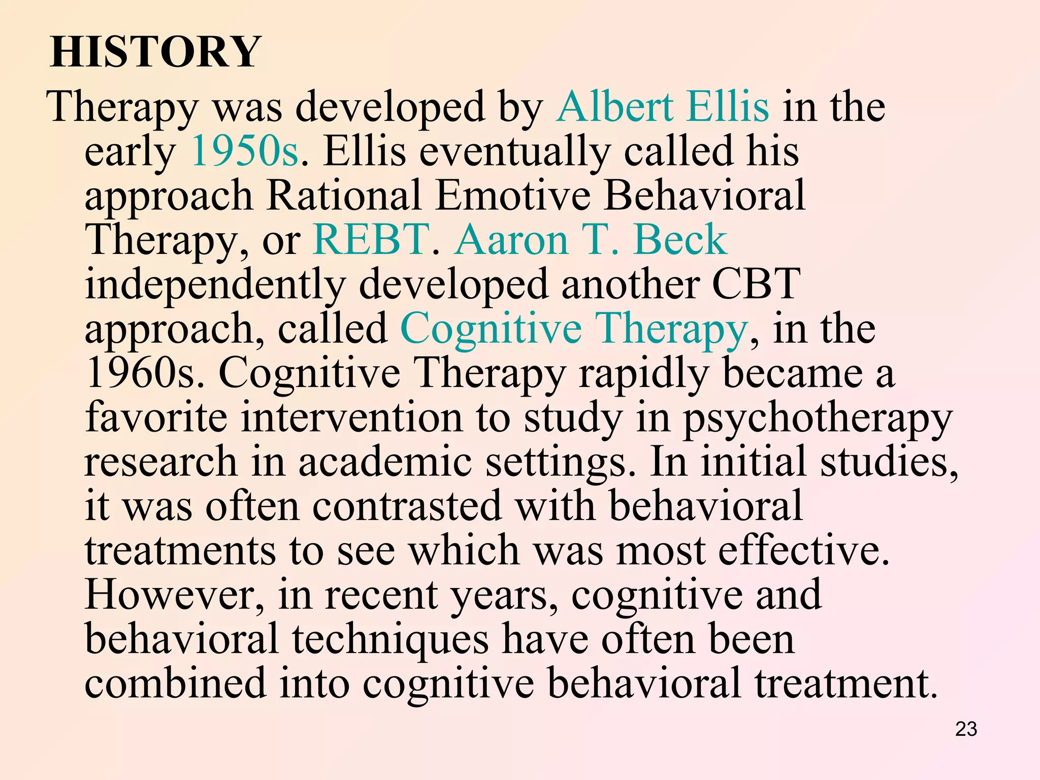 HISTORY Therapy was developed by  Albert Ellis  in the early  1950s . Ellis eventually called his approach Rational Emotive Behavioral Therapy, or  REBT .  Aaron T. Beck  independently developed another CBT approach, called  Cognitive Therapy , in the 1960s. Cognitive Therapy rapidly became a favorite intervention to study in psychotherapy research in academic settings. In initial studies, it was often contrasted with behavioral treatments to see which was most effective. However, in recent years, cognitive and behavioral techniques have often been combined into cognitive behavioral treatment .  