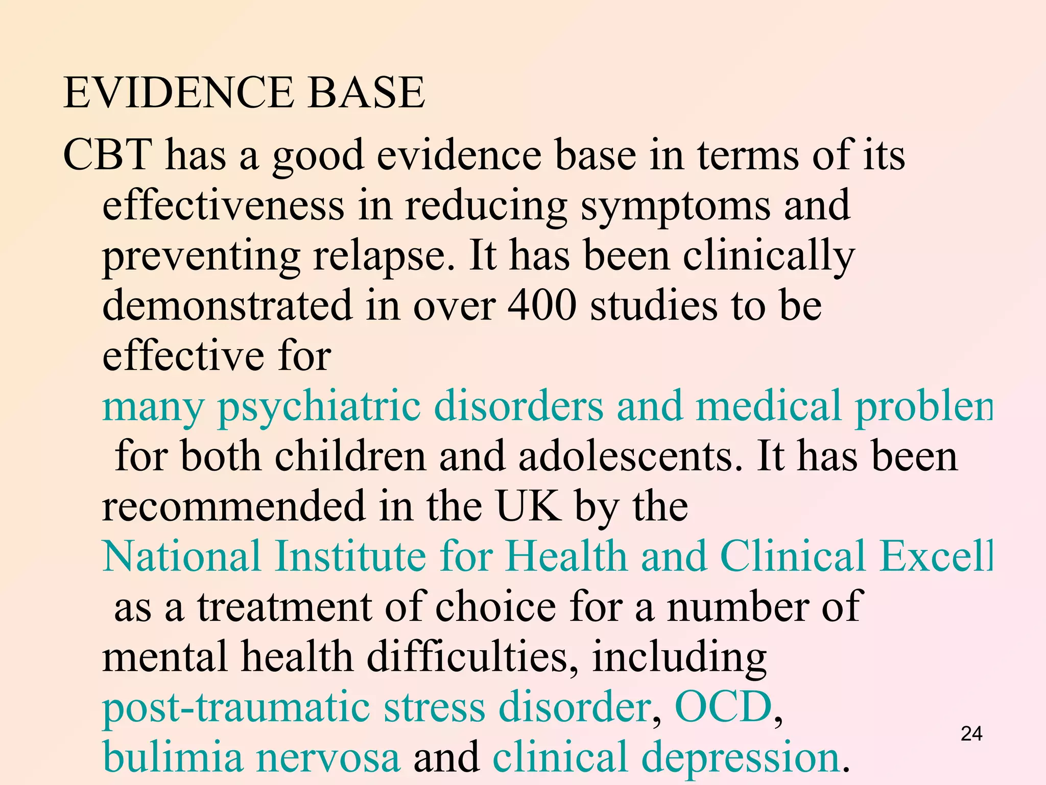 EVIDENCE BASE CBT has a good evidence base in terms of its effectiveness in reducing symptoms and preventing relapse. It has been clinically demonstrated in over 400 studies to be effective for  many psychiatric disorders and medical problems  for both children and adolescents. It has been recommended in the UK by the  National Institute for Health and Clinical Excellence  as a treatment of choice for a number of mental health difficulties, including  post-traumatic stress disorder ,  OCD ,  bulimia nervosa  and  clinical depression .  