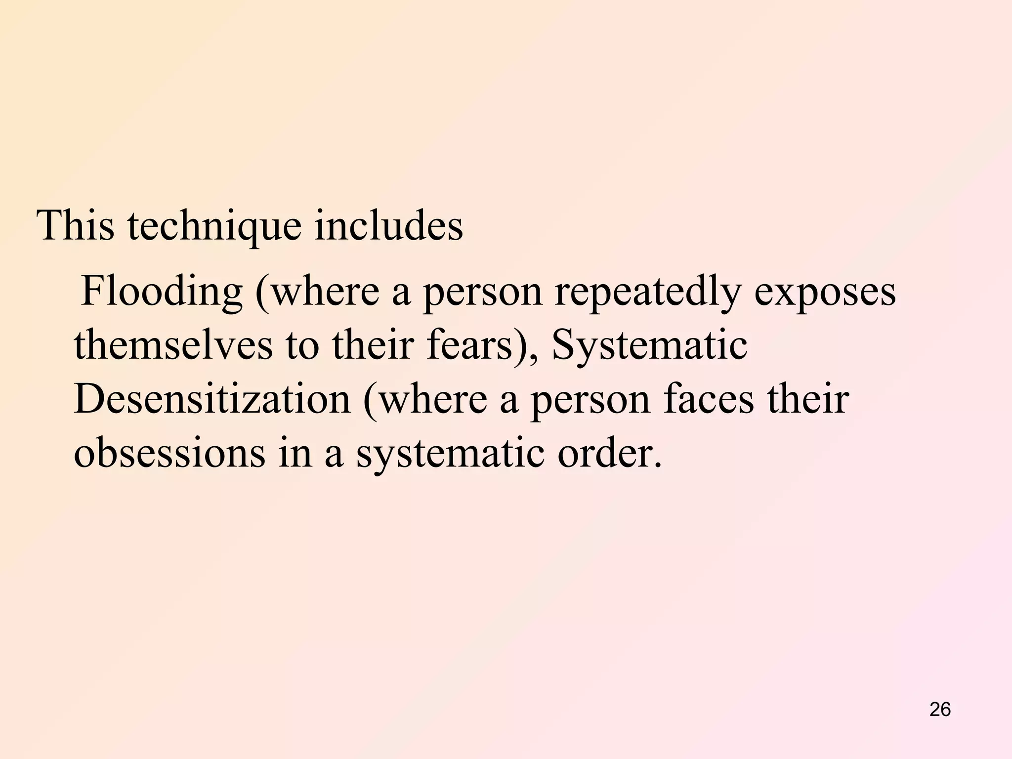 This technique includes  Flooding (where a person repeatedly exposes themselves to their fears), Systematic Desensitization (where a person faces their obsessions in a systematic order. 