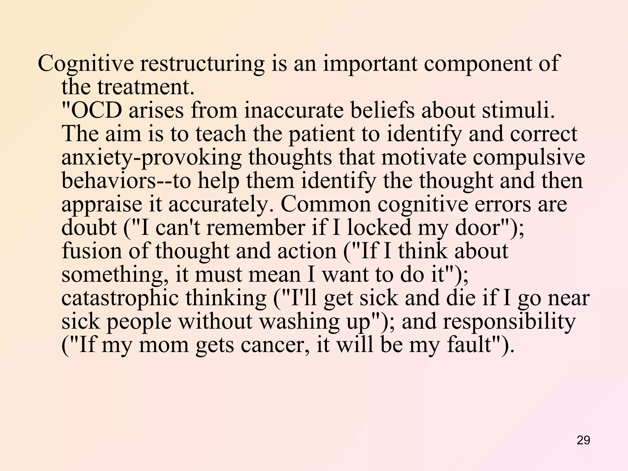 Cognitive restructuring is an important component of the treatment. "OCD arises from inaccurate beliefs about stimuli. The aim is to teach the patient to identify and correct anxiety-provoking thoughts that motivate compulsive behaviors--to help them identify the thought and then appraise it accurately. Common cognitive errors are doubt ("I can't remember if I locked my door"); fusion of thought and action ("If I think about something, it must mean I want to do it"); catastrophic thinking ("I'll get sick and die if I go near sick people without washing up"); and responsibility ("If my mom gets cancer, it will be my fault").  