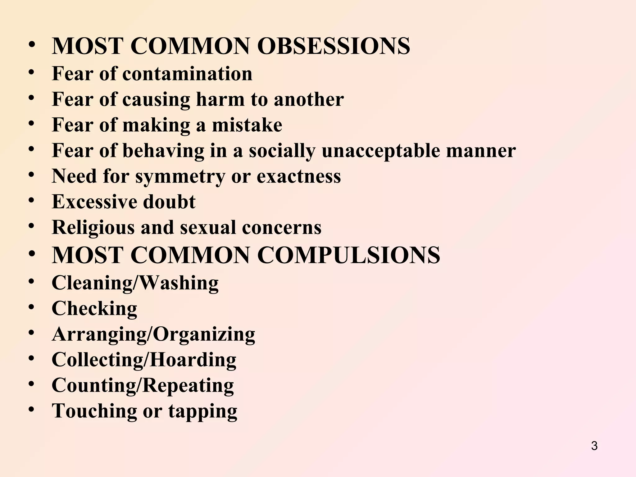 MOST COMMON OBSESSIONS  Fear of contamination  Fear of causing harm to another  Fear of making a mistake  Fear of behaving in a socially unacceptable manner  Need for symmetry or exactness  Excessive doubt  Religious and sexual concerns  MOST COMMON COMPULSIONS  Cleaning/Washing  Checking  Arranging/Organizing  Collecting/Hoarding  Counting/Repeating  Touching or tapping  