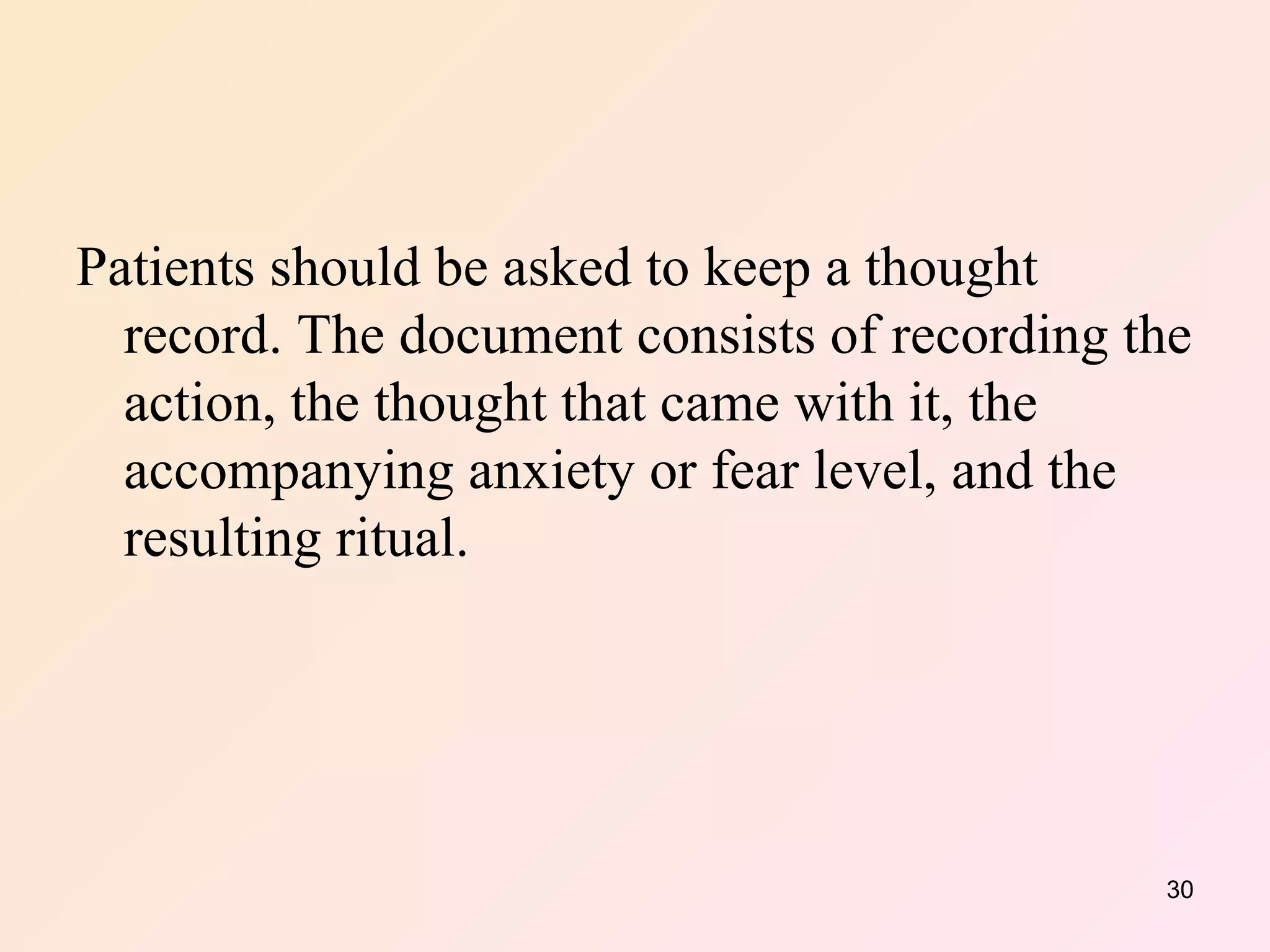 Patients should be asked to keep a thought record. The document consists of recording the action, the thought that came with it, the accompanying anxiety or fear level, and the resulting ritual.  
