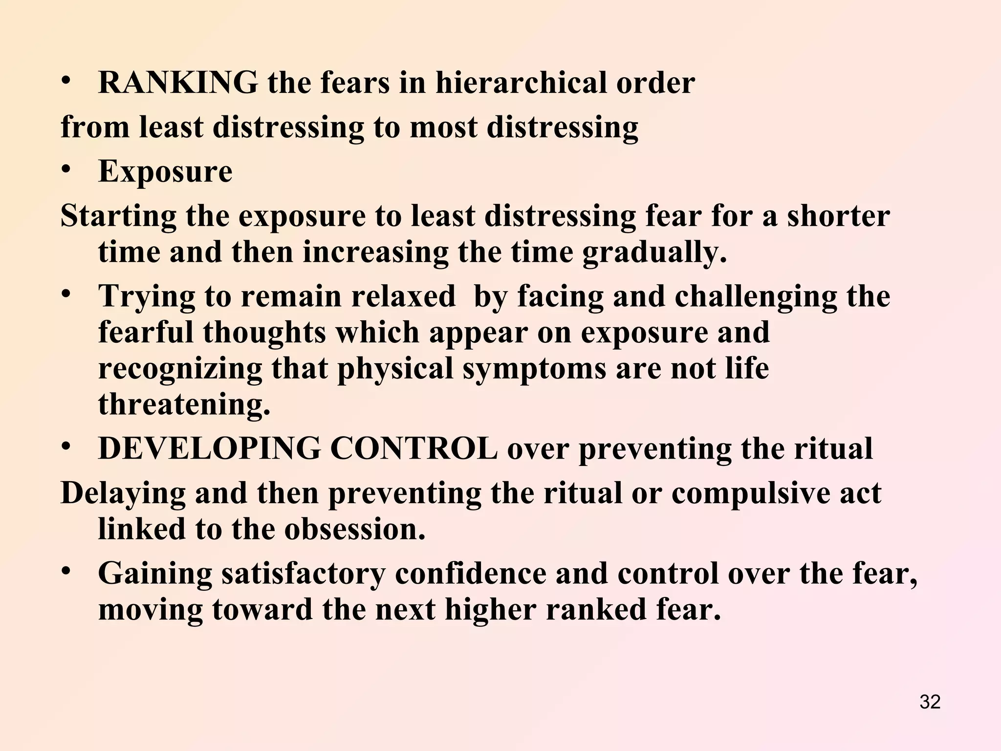 RANKING the fears in hierarchical order   from least distressing to most distressing  Exposure  Starting the exposure to least distressing fear for a shorter time and then increasing the time gradually. Trying to remain relaxed  by facing and challenging the fearful thoughts which appear on exposure and recognizing that physical symptoms are not life threatening. DEVELOPING CONTROL over preventing the ritual Delaying and then preventing the ritual or compulsive act linked to the obsession. Gaining satisfactory confidence and control over the fear, moving toward the next higher ranked fear. 