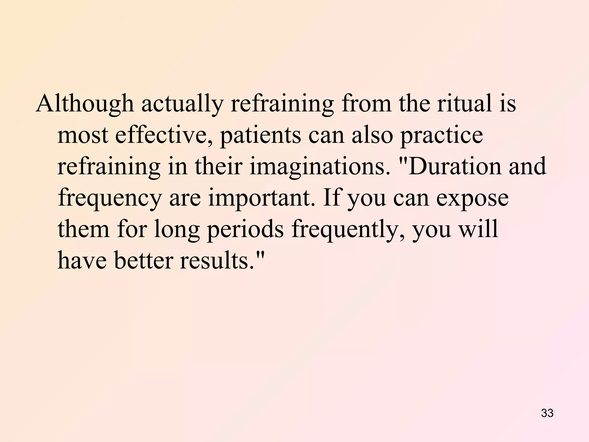 Although actually refraining from the ritual is most effective, patients can also practice refraining in their imaginations. "Duration and frequency are important. If you can expose them for long periods frequently, you will have better results."  