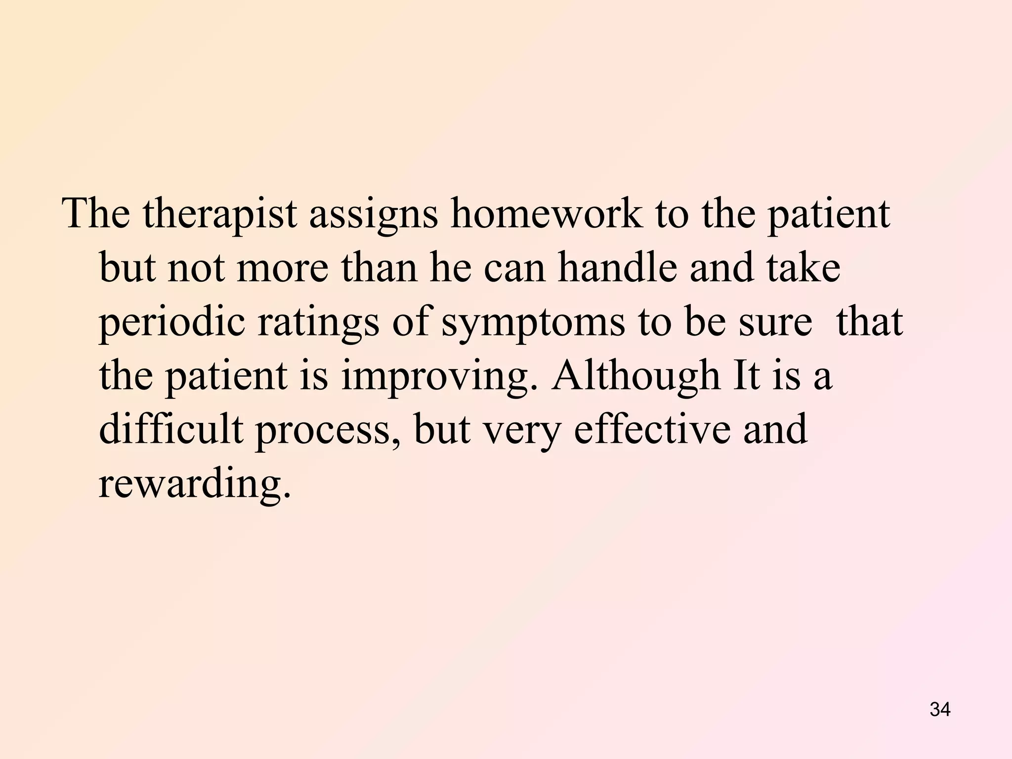 The therapist assigns homework to the patient  but not more than he can handle and take periodic ratings of symptoms to be sure  that the patient is improving. Although It is a difficult process, but very effective and rewarding.  