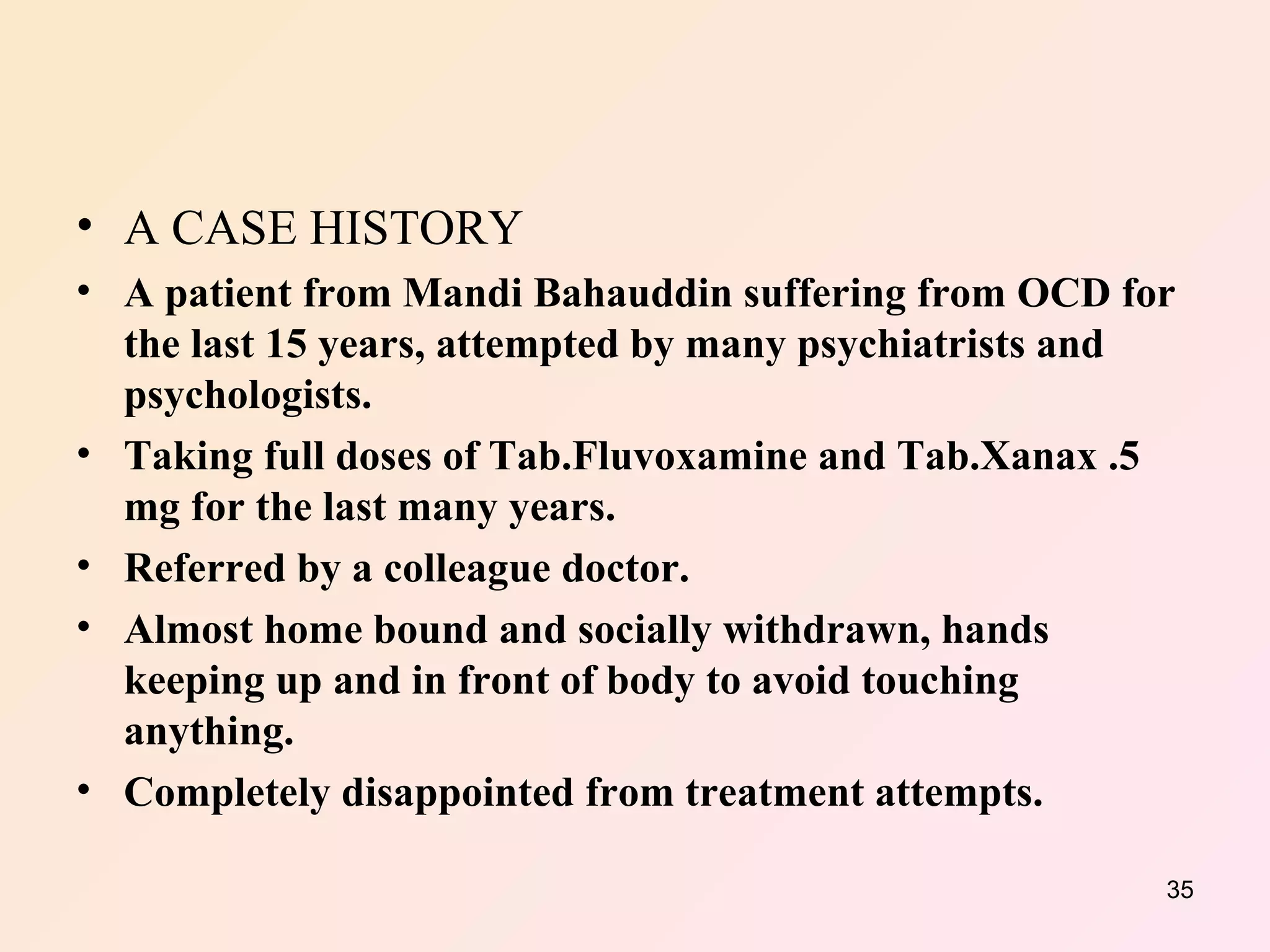 A CASE HISTORY A patient from Mandi Bahauddin suffering from OCD for the last 15 years, attempted by many psychiatrists and psychologists. Taking full doses of Tab.Fluvoxamine and Tab.Xanax .5 mg for the last many years. Referred by a colleague doctor. Almost home bound and socially withdrawn, hands keeping up and in front of body to avoid touching anything. Completely disappointed from treatment attempts. 