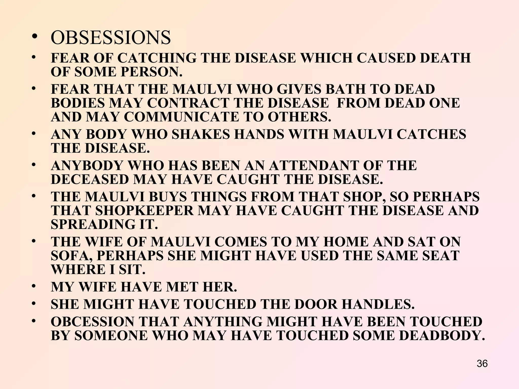 OBSESSIONS   FEAR OF CATCHING THE DISEASE WHICH CAUSED DEATH OF SOME PERSON. FEAR THAT THE MAULVI WHO GIVES BATH TO DEAD BODIES MAY CONTRACT THE DISEASE  FROM DEAD ONE AND MAY COMMUNICATE TO OTHERS. ANY BODY WHO SHAKES HANDS WITH MAULVI CATCHES THE DISEASE. ANYBODY WHO HAS BEEN AN ATTENDANT OF THE DECEASED MAY HAVE CAUGHT THE DISEASE. THE MAULVI BUYS THINGS FROM THAT SHOP, SO PERHAPS THAT SHOPKEEPER MAY HAVE CAUGHT THE DISEASE AND SPREADING IT. THE WIFE OF MAULVI COMES TO MY HOME AND SAT ON SOFA, PERHAPS SHE MIGHT HAVE USED THE SAME SEAT WHERE I SIT. MY WIFE HAVE MET HER. SHE MIGHT HAVE TOUCHED THE DOOR HANDLES. OBCESSION THAT ANYTHING MIGHT HAVE BEEN TOUCHED BY SOMEONE WHO MAY HAVE TOUCHED SOME DEADBODY. 